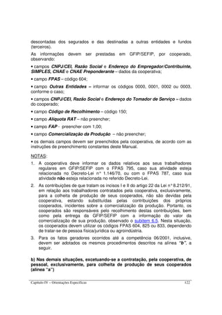 Capítulo IV – Orientações Específicas 122
descontadas dos segurados e das destinadas a outras entidades e fundos
(terceiros).
As informações devem ser prestadas em GFIP/SEFIP, por cooperado,
observando:
• campos CNPJ/CEI, Razão Social e Endereço do Empregador/Contribuinte,
SIMPLES, CNAE e CNAE Preponderante – dados da cooperativa;
• campo FPAS – código 604;
• campo Outras Entidades – informar os códigos 0000, 0001, 0002 ou 0003,
conforme o caso;
• campos CNPJ/CEI, Razão Social e Endereço do Tomador de Serviço – dados
do cooperado;
• campo Código de Recolhimento – código 150;
• campo Alíquota RAT – não preencher;
• campo FAP - preencher com 1,00;
• campo Comercialização da Produção – não preencher;
• os demais campos devem ser preenchidos pela cooperativa, de acordo com as
instruções de preenchimento constantes deste Manual.
NOTAS:
1. A cooperativa deve informar os dados relativos aos seus trabalhadores
regulares em GFIP/SEFIP com o FPAS 795, caso sua atividade esteja
relacionada no Decreto-Lei n° 1.146/70, ou com o FPAS 787, caso sua
atividade não esteja relacionada no referido Decreto-Lei.
2. As contribuições de que tratam os incisos I e II do artigo 22 da Lei n°8.212/91,
em relação aos trabalhadores contratados pela cooperativa, exclusivamente,
para a colheita de produção de seus cooperados, não são devidas pela
cooperativa, estando substituídas pelas contribuições dos próprios
cooperados, incidentes sobre a comercialização da produção. Portanto, os
cooperados são responsáveis pelo recolhimento destas contribuições, bem
como pela entrega da GFIP/SEFIP com a informação do valor da
comercialização de sua produção, observado o subitem 6.5. Nesta situação,
os cooperados devem utilizar os códigos FPAS 604, 825 ou 833, dependendo
de tratar-se de pessoa física/jurídica ou agroindústria.
3. Para os fatos geradores ocorridos até a competência 06/2001, inclusive,
devem ser adotados os mesmos procedimentos descritos na alínea “b”, a
seguir.
b) Nas demais situações, excetuando-se a contratação, pela cooperativa, de
pessoal, exclusivamente, para colheita de produção de seus cooperados
(alínea “a”)
 