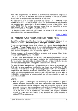 Capítulo IV – Orientações Específicas 123
Para estas cooperativas, são devidas as contribuições previstas no artigo 22 da
Lei n° 8.212/91, não se aplicando a substituição referente à contribuição sobre a
receita bruta proveniente da comercialização da produção.
As cooperativas com atividade relacionada no Decreto-Lei n° 1.146/70 devem
informar a GFIP/SEFIP com o código FPAS 795. As cooperativas com atividade
não relacionada no Decreto-Lei n°1.146/70 devem informar a GFIP/SEFIP com o
código FPAS 787. Em nenhum dos dois casos deve ser preenchido o campo
Comercialização da Produção – Pessoa Jurídica.
Os demais campos devem ser informados de acordo com as instruções de
preenchimento constantes deste Manual.
Volta ao Índice
6.3 – PRODUTOR RURAL PESSOA JURÍDICA OU PESSOA FÍSICA
O produtor rural pessoa jurídica deve informar a receita da comercialização da sua
produção no campo Comercialização da Produção – Pessoa Jurídica.
O produtor rural pessoa física deve informar no campo Comercialização da
Produção – Pessoa Física a receita da comercialização da sua produção quando
esta for comercializada diretamente com o consumidor pessoa física no varejo,
outro produtor rural pessoa física ou segurado especial.
Ambos, produtor rural pessoa jurídica e produtor rural pessoa física, devem
informar a GFIP/SEFIP com o FPAS 604.
O produtor rural pessoa jurídica e o produtor rural pessoa física devem informar
todos os segurados a seu serviço para o cálculo das contribuições descontadas
dos segurados e das destinadas a outras entidades e fundos, incidentes sobre a
remuneração dos segurados empregados e trabalhadores avulsos.
Em decorrência da revogação da Lei Complementar n° 84/96, a contribuição de
20% sobre a remuneração de contribuintes individuais e a contribuição de 15%
sobre nota fiscal/fatura de serviços prestados por cooperados por intermédio de
cooperativa de trabalho estiveram substituídas pela contribuição sobre a
comercialização da produção rural, nas competências 03/2000 a 10/2001. A Lei n°
10.256/2001 restabeleceu a obrigatoriedade de tais contribuições a partir da
competência 11/2001.
NOTAS:
1. Não se aplica a substituição das contribuições previdenciárias à pessoa
jurídica, exceto a agroindústria, que, além da atividade rural, explore também
outra atividade econômica autônoma, quer seja comercial, industrial ou de
serviços, no mesmo ou em estabelecimento distinto, independentemente de
qual seja a atividade preponderante, devendo contribuir de acordo com o artigo
22 da Lei n° 8.212/91 e informar na GFIP/SEFIP, em relação à atividade
agrária, o FPAS 787 e, em relação a cada atividade econômica autônoma, o
código FPAS correspondente.
 