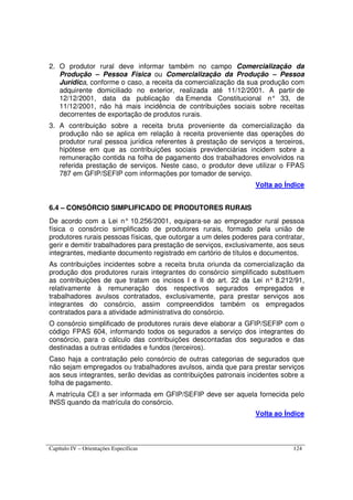 Capítulo IV – Orientações Específicas 124
2. O produtor rural deve informar também no campo Comercialização da
Produção – Pessoa Física ou Comercialização da Produção – Pessoa
Jurídica, conforme o caso, a receita da comercialização da sua produção com
adquirente domiciliado no exterior, realizada até 11/12/2001. A partir de
12/12/2001, data da publicação da Emenda Constitucional n° 33, de
11/12/2001, não há mais incidência de contribuições sociais sobre receitas
decorrentes de exportação de produtos rurais.
3. A contribuição sobre a receita bruta proveniente da comercialização da
produção não se aplica em relação à receita proveniente das operações do
produtor rural pessoa jurídica referentes à prestação de serviços a terceiros,
hipótese em que as contribuições sociais previdenciárias incidem sobre a
remuneração contida na folha de pagamento dos trabalhadores envolvidos na
referida prestação de serviços. Neste caso, o produtor deve utilizar o FPAS
787 em GFIP/SEFIP com informações por tomador de serviço.
Volta ao Índice
6.4 – CONSÓRCIO SIMPLIFICADO DE PRODUTORES RURAIS
De acordo com a Lei n° 10.256/2001, equipara-se ao empregador rural pessoa
física o consórcio simplificado de produtores rurais, formado pela união de
produtores rurais pessoas físicas, que outorgar a um deles poderes para contratar,
gerir e demitir trabalhadores para prestação de serviços, exclusivamente, aos seus
integrantes, mediante documento registrado em cartório de títulos e documentos.
As contribuições incidentes sobre a receita bruta oriunda da comercialização da
produção dos produtores rurais integrantes do consórcio simplificado substituem
as contribuições de que tratam os incisos I e II do art. 22 da Lei n° 8.212/91,
relativamente à remuneração dos respectivos segurados empregados e
trabalhadores avulsos contratados, exclusivamente, para prestar serviços aos
integrantes do consórcio, assim compreendidos também os empregados
contratados para a atividade administrativa do consórcio.
O consórcio simplificado de produtores rurais deve elaborar a GFIP/SEFIP com o
código FPAS 604, informando todos os segurados a serviço dos integrantes do
consórcio, para o cálculo das contribuições descontadas dos segurados e das
destinadas a outras entidades e fundos (terceiros).
Caso haja a contratação pelo consórcio de outras categorias de segurados que
não sejam empregados ou trabalhadores avulsos, ainda que para prestar serviços
aos seus integrantes, serão devidas as contribuições patronais incidentes sobre a
folha de pagamento.
A matrícula CEI a ser informada em GFIP/SEFIP deve ser aquela fornecida pelo
INSS quando da matrícula do consórcio.
Volta ao Índice
 
