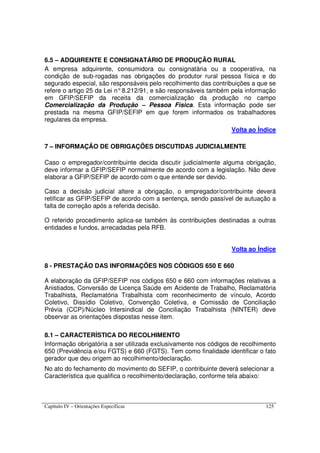 Capítulo IV – Orientações Específicas 125
6.5 – ADQUIRENTE E CONSIGNATÁRIO DE PRODUÇÃO RURAL
A empresa adquirente, consumidora ou consignatária ou a cooperativa, na
condição de sub-rogadas nas obrigações do produtor rural pessoa física e do
segurado especial, são responsáveis pelo recolhimento das contribuições a que se
refere o artigo 25 da Lei n°8.212/91, e são responsáveis também pela informação
em GFIP/SEFIP da receita da comercialização da produção no campo
Comercialização da Produção – Pessoa Física. Esta informação pode ser
prestada na mesma GFIP/SEFIP em que forem informados os trabalhadores
regulares da empresa.
Volta ao Índice
7 – INFORMAÇÃO DE OBRIGAÇÕES DISCUTIDAS JUDICIALMENTE
Caso o empregador/contribuinte decida discutir judicialmente alguma obrigação,
deve informar a GFIP/SEFIP normalmente de acordo com a legislação. Não deve
elaborar a GFIP/SEFIP de acordo com o que entende ser devido.
Caso a decisão judicial altere a obrigação, o empregador/contribuinte deverá
retificar as GFIP/SEFIP de acordo com a sentença, sendo passível de autuação a
falta de correção após a referida decisão.
O referido procedimento aplica-se também às contribuições destinadas a outras
entidades e fundos, arrecadadas pela RFB.
Volta ao Índice
8 - PRESTAÇÃO DAS INFORMAÇÕES NOS CÓDIGOS 650 E 660
A elaboração da GFIP/SEFIP nos códigos 650 e 660 com informações relativas a
Anistiados, Conversão de Licença Saúde em Acidente de Trabalho, Reclamatória
Trabalhista, Reclamatória Trabalhista com reconhecimento de vínculo, Acordo
Coletivo, Dissídio Coletivo, Convenção Coletiva, e Comissão de Conciliação
Prévia (CCP)/Núcleo Intersindical de Conciliação Trabalhista (NINTER) deve
observar as orientações dispostas nesse item.
8.1 – CARACTERÍSTICA DO RECOLHIMENTO
Informação obrigatória a ser utilizada exclusivamente nos códigos de recolhimento
650 (Previdência e/ou FGTS) e 660 (FGTS). Tem como finalidade identificar o fato
gerador que deu origem ao recolhimento/declaração.
No ato do fechamento do movimento do SEFIP, o contribuinte deverá selecionar a
Característica que qualifica o recolhimento/declaração, conforme tela abaixo:
 