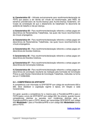Capítulo IV – Orientações Específicas 127
b) Característica 02 - Utilizada exclusivamente para recolhimento/declaração do
FGTS que passou a ser devido em virtude da transformação, pelo INSS, do
benefício previdenciário de Auxílio-Doença para Auxílio-Doença Acidentário, em
função da constatação de que o afastamento do trabalhador foi decorrente de
acidente de trabalho e não por doença.
c) Característica 03 - Para recolhimento/declaração referente a verbas pagas em
decorrência de Reclamatórias Trabalhistas, nas quais não houve reconhecimento
de vínculo empregatício.
d) Característica 04 - Para recolhimento/declaração referente a verbas pagas em
decorrência de Reclamatórias Trabalhistas, nas quais houve reconhecimento de
vínculo empregatício.
e) Característica 05 - Para recolhimento/declaração referente a verbas pagas em
decorrência de Acordos Coletivos.
f) Característica 06 - Para recolhimento/declaração referente a verbas pagas em
decorrência de Dissídios Coletivos.
g) Característica 07 - Para recolhimento/declaração referente a verbas pagas em
decorrência de Convenções Coletivas.
h) Característica 08 - Para recolhimento/declaração referente a verbas pagas em
decorrência de conciliação resultante da mediação pela Comissão de Conciliação
Prévia ou pelo Núcleo Intersindical de Conciliação Trabalhista, instituídas na forma
da Lei nº 9.958/2000.
8.2 – COMPETÊNCIA DA GFIP/SEFIP
A competência a ser informada na GFIP/SEFIP com código de recolhimento 650 e
660, deve obedecer à Legislação vigente à época, em relação a cada
Característica.
Em geral, quando a competência for a mesma para a Previdência/RFB e para o
FGTS basta o envio de GFIP/SEFIP com código 650. No entanto, quando houver
competências distintas ou parcelas com incidências distintas para a
Previdência/RFB e para o FGTS, devem ser transmitidas GFIP/SEFIP com código
650 Modalidade 1 para a Previdência/RFB e com código 660 Modalidade branco
para o FGTS.
Volta ao Índice
 