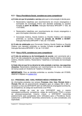 Capítulo IV – Orientações Específicas 128
8.2.1 - Para a Previdência Social, considera-se como competência:
a) O mês em que foi prestado o serviço pelo qual a remuneração é devida para:
• Reclamatória trabalhista sem reconhecimento de vínculo empregatício e
Comissões de Conciliação Prévia com decisões proferidas ou acordos
firmados a partir de 08/2005. Instrução Normativa MPS/SRP n° 003, de
17/07/2005;
• Reclamatória trabalhista com reconhecimento de vínculo empregatício e
para informações referentes a Anistiados;
• Convenção Coletiva, Acordo Coletivo ou Dissídio Coletivo com decisões
proferidas ou acordos firmados no período de 08/2005 a 03/2007.
Instrução Normativa MPS/SRP n°003, de 17/07/2005.
b) O mês da celebração para Convenção Coletiva, Acordo Coletivo ou Dissídio
Coletivo com decisões proferidas ou acordos firmados a partir de 04/2007.
Instrução Normativa MPS/SRP n°20, de 11/01/2007.
8.2.2 - Para o FGTS, considera-se como competência:
a) O mês da sentença ou da homologação do acordo, com vencimento até o
dia 07 do mês subseqüente nas seguintes situações: Acordo Coletivo, Convenção
Coletiva, Dissídio Coletivo, Reclamatória Trabalhista e Comissões de Conciliação
Prévia.
b) Cada mês em que foi ou deveria ter sido prestado o serviço, nas seguintes
situações: Reclamatória trabalhista com reconhecimento de vínculo, Conversão
de licença saúde em Acidente de Trabalho e Anistiados.
IMPORTANTE: Para as decisões proferidas ou acordos firmados até 07/2005,
observar o disposto no subitem 8.8.
8.3 – PROCESSO, ANO, VARA, PERÍODO INÍCIO E PERÍODO FIM
As informações prestadas nos campos Processo, Ano, Vara, Período Início e
Período Fim são de preenchimento obrigatório para os códigos 650 e 660, e
compõem a chave da GFIP/SEFIP além do CNPJ/CEI do empregador/contribuinte,
da competência, do código de recolhimento e do FPAS.
Havendo entrega de mais de uma GFIP/SEFIP para o mesmo
empregador/contribuinte, competência, código de recolhimento, FPAS e número
de processo/vara/período (mesma chave), a GFIP/SEFIP transmitida
posteriormente será considerada como retificadora para a Previdência Social,
substituindo a GFIP/SEFIP transmitida anteriormente, ou será considerada uma
duplicidade.
 