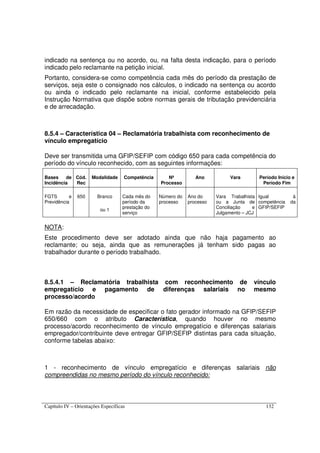 Capítulo IV – Orientações Específicas 132
indicado na sentença ou no acordo, ou, na falta desta indicação, para o período
indicado pelo reclamante na petição inicial.
Portanto, considera-se como competência cada mês do período da prestação de
serviços, seja este o consignado nos cálculos, o indicado na sentença ou acordo
ou ainda o indicado pelo reclamante na inicial, conforme estabelecido pela
Instrução Normativa que dispõe sobre normas gerais de tributação previdenciária
e de arrecadação.
8.5.4 – Característica 04 – Reclamatória trabalhista com reconhecimento de
vínculo empregatício
Deve ser transmitida uma GFIP/SEFIP com código 650 para cada competência do
período do vínculo reconhecido, com as seguintes informações:
Bases de
Incidência
Cód.
Rec
Modalidade Competência Nº
Processo
Ano Vara Período Início e
Período Fim
FGTS e
Previdência
650 Branco
ou 1
Cada mês do
período da
prestação do
serviço
Número do
processo
Ano do
processo
Vara Trabalhista
ou a Junta de
Conciliação e
Julgamento – JCJ
Igual à
competência da
GFIP/SEFIP
NOTA:
Este procedimento deve ser adotado ainda que não haja pagamento ao
reclamante; ou seja, ainda que as remunerações já tenham sido pagas ao
trabalhador durante o período trabalhado.
8.5.4.1 – Reclamatória trabalhista com reconhecimento de vínculo
empregatício e pagamento de diferenças salariais no mesmo
processo/acordo
Em razão da necessidade de especificar o fato gerador informado na GFIP/SEFIP
650/660 com o atributo Característica, quando houver no mesmo
processo/acordo reconhecimento de vínculo empregatício e diferenças salariais
empregador/contribuinte deve entregar GFIP/SEFIP distintas para cada situação,
conforme tabelas abaixo:
1 - reconhecimento de vínculo empregatício e diferenças salariais não
compreendidas no mesmo período do vínculo reconhecido:
 