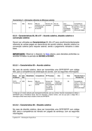 Capítulo IV – Orientações Específicas 134
Característica 3 – informações referentes às diferenças salariais
FGTS 660 Branco
ou 1
Mês da
sentença ou da
homologação
do acordo
Número do
processo
Ano do
processo
Vara
Trabalhista ou a
Junta de
Conciliação e
Julgamento –
JCJ
Competência
inicial e final do
período a que se
referem as
diferenças pagas
8.5.5 – Características 05, 06 e 07 – Acordo coletivo, dissídio coletivo e
convenção coletiva
Devem ser utilizadas as Características 05, 06 e 07 para recolhimento/declaração
referente às verbas pagas em decorrência de acordo coletivo, dissídio coletivo ou
convenção coletiva para reajuste salarial, sendo o pagamento retroativo à data-
base.
IMPORTANTE: Observar o disposto na Nota abaixo, para decisões proferidas ou
acordos firmados no período de 08/2005 a 03/2007.
8.5.5.1 – Característica 05 – Acordo coletivo
No caso de acordo coletivo, deve ser transmitida uma GFIP/SEFIP com código
650, para a competência da celebração do acordo, com as seguintes informações:
Bases de
Incidência
Cód.
Rec
Modalidade Competência Nº Processo Ano Vara Período Início e
Período Fim
FGTS e
Previdência
650 Branco
ou 1
Mês da
celebração do
acordo
Número do
processo
administrativo
ou nº para
controle do
contribuinte
(*)
Ano da
celebração
do Acordo
05 Competência
inicial e final do
período a que se
referem as
diferenças pagas
(*) Pode ser um número atribuído pelo empregador/contribuinte, para seu controle. Havendo necessidade de retificar a
GFIP/SEFIP para a Previdência Social, deve ser informado o mesmo número, uma vez que para o código 650, a
informação contida nesse campo compõe a chave da GFIP/SEFIP.
8.5.5.2 – Característica 06 – Dissídio coletivo
No caso de dissídio coletivo, deve ser transmitida uma GFIP/SEFIP com código
650, para a competência do trânsito em julgado da sentença, com as seguintes
informações:
 