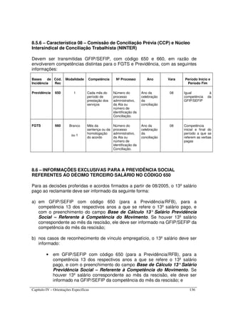 Capítulo IV – Orientações Específicas 136
8.5.6 – Característica 08 – Comissão de Conciliação Prévia (CCP) e Núcleo
Intersindical de Conciliação Trabalhista (NINTER)
Devem ser transmitidas GFIP/SEFIP, com código 650 e 660, em razão de
envolverem competências distintas para o FGTS e Previdência, com as seguintes
informações:
Bases de
Incidência
Cód.
Rec
Modalidade Competência Nº Processo Ano Vara Período Início e
Período Fim
Previdência 650 1 Cada mês do
período de
prestação dos
serviços
Número do
processo
administrativo,
da Ata ou
número de
identificação da
Conciliação.
Ano da
celebração
da
conciliação
08 Igual à
competência da
GFIP/SEFIP
FGTS 660 Branco
ou 1
Mês da
sentença ou da
homologação
do acordo
Número do
processo
administrativo,
da Ata ou
número de
identificação da
Conciliação.
Ano da
celebração
da
conciliação
08 Competência
inicial e final do
período a que se
referem as verbas
pagas
8.6 – INFORMAÇÕES EXCLUSIVAS PARA A PREVIDÊNCIA SOCIAL
REFERENTES AO DÉCIMO TERCEIRO SALÁRIO NO CÓDIGO 650
Para as decisões proferidas e acordos firmados a partir de 08/2005, o 13º salário
pago ao reclamante deve ser informado da seguinte forma:
a) em GFIP/SEFIP com código 650 (para a Previdência/RFB), para a
competência 13 dos respectivos anos a que se refere o 13º salário pago, e
com o preenchimento do campo Base de Cálculo 13° Salário Previdência
Social – Referente à Competência do Movimento. Se houver 13º salário
correspondente ao mês da rescisão, ele deve ser informado na GFIP/SEFIP da
competência do mês da rescisão;
b) nos casos de reconhecimento de vínculo empregatício, o 13º salário deve ser
informado:
• em GFIP/SEFIP com código 650 (para a Previdência/RFB), para a
competência 13 dos respectivos anos a que se refere o 13º salário
pago, e com o preenchimento do campo Base de Cálculo 13°Salário
Previdência Social – Referente à Competência do Movimento. Se
houver 13º salário correspondente ao mês da rescisão, ele deve ser
informado na GFIP/SEFIP da competência do mês da rescisão; e
 