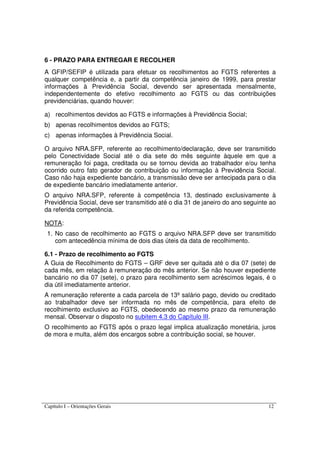 Capítulo I – Orientações Gerais 12
6 - PRAZO PARA ENTREGAR E RECOLHER
A GFIP/SEFIP é utilizada para efetuar os recolhimentos ao FGTS referentes a
qualquer competência e, a partir da competência janeiro de 1999, para prestar
informações à Previdência Social, devendo ser apresentada mensalmente,
independentemente do efetivo recolhimento ao FGTS ou das contribuições
previdenciárias, quando houver:
a) recolhimentos devidos ao FGTS e informações à Previdência Social;
b) apenas recolhimentos devidos ao FGTS;
c) apenas informações à Previdência Social.
O arquivo NRA.SFP, referente ao recolhimento/declaração, deve ser transmitido
pelo Conectividade Social até o dia sete do mês seguinte àquele em que a
remuneração foi paga, creditada ou se tornou devida ao trabalhador e/ou tenha
ocorrido outro fato gerador de contribuição ou informação à Previdência Social.
Caso não haja expediente bancário, a transmissão deve ser antecipada para o dia
de expediente bancário imediatamente anterior.
O arquivo NRA.SFP, referente à competência 13, destinado exclusivamente à
Previdência Social, deve ser transmitido até o dia 31 de janeiro do ano seguinte ao
da referida competência.
NOTA:
1. No caso de recolhimento ao FGTS o arquivo NRA.SFP deve ser transmitido
com antecedência mínima de dois dias úteis da data de recolhimento.
6.1 - Prazo de recolhimento ao FGTS
A Guia de Recolhimento do FGTS – GRF deve ser quitada até o dia 07 (sete) de
cada mês, em relação à remuneração do mês anterior. Se não houver expediente
bancário no dia 07 (sete), o prazo para recolhimento sem acréscimos legais, é o
dia útil imediatamente anterior.
A remuneração referente a cada parcela de 13º salário pago, devido ou creditado
ao trabalhador deve ser informada no mês de competência, para efeito de
recolhimento exclusivo ao FGTS, obedecendo ao mesmo prazo da remuneração
mensal. Observar o disposto no subitem 4.3 do Capítulo III.
O recolhimento ao FGTS após o prazo legal implica atualização monetária, juros
de mora e multa, além dos encargos sobre a contribuição social, se houver.
 