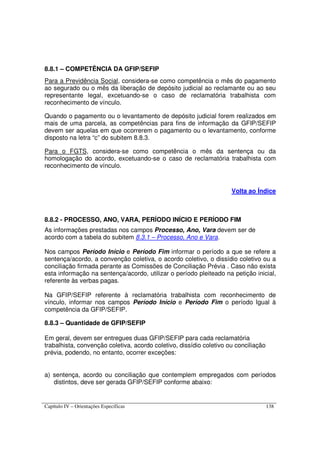 Capítulo IV – Orientações Específicas 138
8.8.1 – COMPETÊNCIA DA GFIP/SEFIP
Para a Previdência Social, considera-se como competência o mês do pagamento
ao segurado ou o mês da liberação de depósito judicial ao reclamante ou ao seu
representante legal, excetuando-se o caso de reclamatória trabalhista com
reconhecimento de vínculo.
Quando o pagamento ou o levantamento de depósito judicial forem realizados em
mais de uma parcela, as competências para fins de informação da GFIP/SEFIP
devem ser aquelas em que ocorrerem o pagamento ou o levantamento, conforme
disposto na letra “c” do subitem 8.8.3.
Para o FGTS, considera-se como competência o mês da sentença ou da
homologação do acordo, excetuando-se o caso de reclamatória trabalhista com
reconhecimento de vínculo.
Volta ao Índice
8.8.2 - PROCESSO, ANO, VARA, PERÍODO INÍCIO E PERÍODO FIM
As informações prestadas nos campos Processo, Ano, Vara devem ser de
acordo com a tabela do subitem 8.3.1 – Processo, Ano e Vara.
Nos campos Período Início e Período Fim informar o período a que se refere a
sentença/acordo, a convenção coletiva, o acordo coletivo, o dissídio coletivo ou a
conciliação firmada perante as Comissões de Conciliação Prévia . Caso não exista
esta informação na sentença/acordo, utilizar o período pleiteado na petição inicial,
referente às verbas pagas.
Na GFIP/SEFIP referente à reclamatória trabalhista com reconhecimento de
vínculo, informar nos campos Período Início e Período Fim o período Igual à
competência da GFIP/SEFIP.
8.8.3 – Quantidade de GFIP/SEFIP
Em geral, devem ser entregues duas GFIP/SEFIP para cada reclamatória
trabalhista, convenção coletiva, acordo coletivo, dissídio coletivo ou conciliação
prévia, podendo, no entanto, ocorrer exceções:
a) sentença, acordo ou conciliação que contemplem empregados com períodos
distintos, deve ser gerada GFIP/SEFIP conforme abaixo:
 