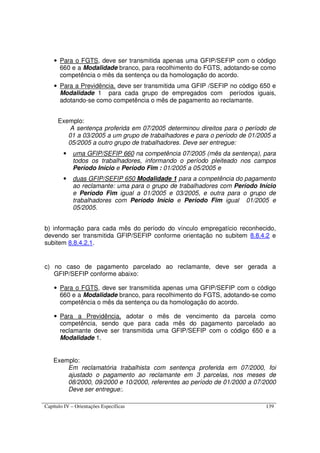 Capítulo IV – Orientações Específicas 139
• Para o FGTS, deve ser transmitida apenas uma GFIP/SEFIP com o código
660 e a Modalidade branco, para recolhimento do FGTS, adotando-se como
competência o mês da sentença ou da homologação do acordo.
• Para a Previdência, deve ser transmitida uma GFIP /SEFIP no código 650 e
Modalidade 1 para cada grupo de empregados com períodos iguais,
adotando-se como competência o mês de pagamento ao reclamante.
Exemplo:
A sentença proferida em 07/2005 determinou direitos para o período de
01 a 03/2005 a um grupo de trabalhadores e para o período de 01/2005 a
05/2005 a outro grupo de trabalhadores. Deve ser entregue:
• uma GFIP/SEFIP 660 na competência 07/2005 (mês da sentença), para
todos os trabalhadores, informando o período pleiteado nos campos
Período Início e Período Fim : 01/2005 a 05/2005 e
• duas GFIP/SEFIP 650 Modalidade 1 para a competência do pagamento
ao reclamante: uma para o grupo de trabalhadores com Período Início
e Período Fim igual a 01/2005 e 03/2005, e outra para o grupo de
trabalhadores com Período Início e Período Fim igual 01/2005 e
05/2005.
b) informação para cada mês do período do vínculo empregatício reconhecido,
devendo ser transmitida GFIP/SEFIP conforme orientação no subitem 8.8.4.2 e
subitem 8.8.4.2.1.
c) no caso de pagamento parcelado ao reclamante, deve ser gerada a
GFIP/SEFIP conforme abaixo:
• Para o FGTS, deve ser transmitida apenas uma GFIP/SEFIP com o código
660 e a Modalidade branco, para recolhimento do FGTS, adotando-se como
competência o mês da sentença ou da homologação do acordo.
• Para a Previdência, adotar o mês de vencimento da parcela como
competência, sendo que para cada mês do pagamento parcelado ao
reclamante deve ser transmitida uma GFIP/SEFIP com o código 650 e a
Modalidade 1.
Exemplo:
Em reclamatória trabalhista com sentença proferida em 07/2000, foi
ajustado o pagamento ao reclamante em 3 parcelas, nos meses de
08/2000, 09/2000 e 10/2000, referentes ao período de 01/2000 a 07/2000
Deve ser entregue:.
 