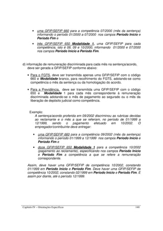 Capítulo IV – Orientações Específicas 140
• uma GFIP/SEFIP 660 para a competência 07/2000 (mês da sentença)
informando o período 01/2000 a 07/2000 nos campos Período Início e
Período Fim e
• três GFIP/SEFIP 650 Modalidade 1, uma GFIP/SEFIP para cada
competência, isto é 08, 09 e 10/2000, informando 01/2000 e 07/2000
nos campos Período Início e Período Fim.
d) informação de remuneração discriminada para cada mês na sentença/acordo,
deve ser gerada a GFIP/SEFIP conforme abaixo:
• Para o FGTS, deve ser transmitida apenas uma GFIP/SEFIP com o código
660 e Modalidade branco, para recolhimento do FGTS, adotando-se como
competência o mês da sentença ou da homologação do acordo.
• Para a Previdência, deve ser transmitida uma GFIP/SEFIP com o código
650 e Modalidade 1 para cada mês correspondente à remuneração
discriminada adotando-se o mês de pagamento ao segurado ou o mês da
liberação de depósito judicial como competência.
Exemplo:
A sentença/acordo proferida em 09/2002 discriminou as rubricas devidas
ao reclamante e o mês a que se referiam, no período de 01/1999 a
12/1999, sendo o pagamento efetuado em 10/2002. O
empregador/contribuinte deve entregar:
• uma GFIP/SEFIP 660 para a competência 09/2002 (mês da sentença)
informando o período 01/1999 a 12/1999 nos campos Período Início e
Período Fim e
• doze GFIP/SEFIP 650 Modalidade 1 para a competência 10/2002
(pagamento ao reclamante), especificando nos campos Período Início
e Período Fim a competência a que se refere a remuneração
correspondente.
Assim, deve haver uma GFIP/SEFIP de competência 10/2002, constando
01/1999 em Período Início e Período Fim. Deve haver uma GFIP/SEFIP de
competência 10/2002, constando 02/1999 em Período Início e Período Fim. E
assim por diante, até o período 12/1999.
 