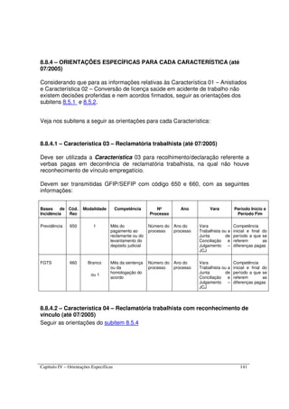 Capítulo IV – Orientações Específicas 141
8.8.4 – ORIENTAÇÕES ESPECÍFICAS PARA CADA CARACTERÍSTICA (até
07/2005)
Considerando que para as informações relativas às Característica 01 – Anistiados
e Característica 02 – Conversão de licença saúde em acidente de trabalho não
existem decisões proferidas e nem acordos firmados, seguir as orientações dos
subitens 8.5.1 e 8.5.2.
Veja nos subitens a seguir as orientações para cada Característica:
8.8.4.1 – Característica 03 – Reclamatória trabalhista (até 07/2005)
Deve ser utilizada a Característica 03 para recolhimento/declaração referente a
verbas pagas em decorrência de reclamatória trabalhista, na qual não houve
reconhecimento de vínculo empregatício.
Devem ser transmitidas GFIP/SEFIP com código 650 e 660, com as seguintes
informações:
Bases de
Incidência
Cód.
Rec
Modalidade Competência Nº
Processo
Ano Vara Período Início e
Período Fim
Previdência 650 1 Mês do
pagamento ao
reclamante ou do
levantamento do
depósito judicial
Número do
processo
Ano do
processo
Vara
Trabalhista ou a
Junta de
Conciliação e
Julgamento –
JCJ
Competência
inicial e final do
período a que se
referem as
diferenças pagas
FGTS 660 Branco
ou 1
Mês da sentença
ou da
homologação do
acordo
Número do
processo
Ano do
processo
Vara
Trabalhista ou a
Junta de
Conciliação e
Julgamento –
JCJ
Competência
inicial e final do
período a que se
referem as
diferenças pagas
8.8.4.2 – Característica 04 – Reclamatória trabalhista com reconhecimento de
vínculo (até 07/2005)
Seguir as orientações do subitem 8.5.4
 