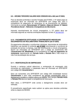 Capítulo IV – Orientações Específicas 145
8.9 – DÉCIMO TERCEIRO SALÁRIO NOS CÓDIGOS 650 e 660 (até 07/2005)
Para as decisões proferidas e acordos firmados até 07/2005, o 13º salário pago ao
reclamante deve ser informado em GFIP/SEFIP com código 650, para a
competência do pagamento ao reclamante ou do levantamento do depósito,
informando os campos Remuneração 13º Salário e Base de Cálculo 13°Salário
Previdência Social – Referente à Competência do Movimento.
Havendo reconhecimento de vínculo empregatício, o 13º salário deve ser
informado seguindo as mesmas orientações dispostas na letra “b” do item 8.6 .
8.10 – PAGAMENTOS EFETUADOS A CONTRIBUINTES INDIVIDUAIS
DECORRENTES DE RECLAMATÓRIA TRABALHISTA (até 07/2005)
Os pagamentos efetuados a contribuintes individuais, decorrentes de reclamatória
trabalhista cuja decisão foi proferida até 07/2005 reconhecendo a ocorrência da
prestação de serviço à empresa, mas não reconhecendo o vínculo empregatício,
devem ser informados em GFIP/SEFIP com o código de recolhimento 650
(Característica 03/ Modalidade 1) na Competência do mês do pagamento ao
reclamante, especificando em Período Início e Período Fim o mês inicial e o
mês final da prestação dos serviços.
8.11 – REINTEGRAÇÃO DE EMPREGADO
Quando a sentença judicial determinar a reintegração do empregado (não
convertida em indenização), o trabalhador deve ser informado em GFIP/SEFIP
com código 650 Característica 3.
Deve ser transmitida uma GFIP/SEFIP com código 650 (modalidade branco)
Característica 3 para cada competência do período compreendido entre o
desligamento anulado e o efetivo retorno ao trabalho. Nos campos Período Início
e Período Fim deve-se repetir a competência do movimento.
Além disso, a GFIP/SEFIP onde consta o desligamento anulado deve ser
retificada.
O procedimento especificado neste subitem se aplica para decisões proferidas
antes ou depois de 08/2005.
 
