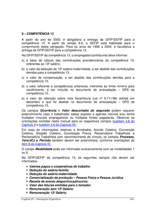 Capítulo IV – Orientações Específicas 146
9 – COMPETÊNCIA 13
A partir do ano de 2005, é obrigatória a entrega de GFIP/SEFIP para a
competência 13. A partir da versão 8.0, o SEFIP está habilitado para o
cumprimento desta obrigação. Para os anos de 1999 a 2004, é facultativa a
entrega de GFIP/SEFIP para a competência 13.
Na GFIP/SEFIP da competência 13, o empregador/contribuinte deve informar:
a) a base de cálculo das contribuições previdenciárias da competência 13,
referentes ao 13º salário;
b) o valor da dedução do 13º salário-maternidade, a ser abatido das contribuições
devidas para a competência 13;
c) o valor da compensação, a ser abatido das contribuições devidas para a
competência 13;
d) o valor referente a competências anteriores, inferiores ao limite mínimo para
recolhimento, a ser incluído no documento de arrecadação – GPS da
competência 13;
e) o valor da retenção sobre nota fiscal/fatura (Lei nº 9.711/98) sofrida em
dezembro e que foi abatido no documento de arrecadação – GPS da
competência 13.
Os campos Ocorrência e Valor descontado do segurado podem requerer
preenchimento caso o trabalhador esteja exposto a agentes nocivos e/ou tenha
múltiplos vínculos empregatícios ou múltiplas fontes pagadoras. Observar as
orientações contidas neste manual para os respectivos campos (subitem 4.8 do
Capítulo II e subitem 4.6 do Capítulo III).
Em caso de informações relativas a Anistiados, Acordo Coletivo, Convenção
Coletiva, Dissidio Coletivo, Conciliação Prévia, Reclamatória Trabalhista e
Reclamatória Trabalhista com reconhecimento de vínculo, os campos Processo,
Vara/JCJ e Período também devem ser preenchidos, conforme orientações do
item 8 do Capítulo IV.
O campo Modalidade pode ser informado exclusivamente com as modalidades 1
ou 9.
Na GFIP/SEFIP da competência 13, os seguintes campos não devem ser
informados:
• Valores pagos a cooperativas de trabalho;
• Dedução do salário-família;
• Dedução do salário-maternidade;
• Comercialização da produção – Pessoa Física e Pessoa Jurídica;
• Receita de evento desportivo/patrocínio;
• Valor das faturas emitidas para o tomador;
• Remuneração sem 13º Salário;
• Remuneração 13º Salário;
 