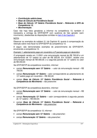 Capítulo IV – Orientações Específicas 147
• Contribuição salário-base;
• Base de Cálculo da Previdência Social;
• Base de Cálculo 13º Salário Previdência Social – Referente à GPS da
Competência 13;
• Movimentação.
Caso não haja fatos geradores a informar na competência 13, também é
necessária a entrega da GFIP/SEFIP com ausência de fato gerador (sem
movimento), obedecidas às disposições contidas no item 5 do Capítulo I.
NOTA:
Observar os exemplos do subitem 3.1 do Capítulo III, quanto à compensação da
retenção sobre nota fiscal na GFIP/SEFIP da competência 13.
A seguir, são demonstrados exemplos de preenchimento de GFIP/SEFIP,
envolvendo a competência 13.
Exemplo 1: adiantamento pago em novembro e 2ª parcela paga em dezembro
O empregado recebe em 11/2001 uma remuneração mensal de R$ 700,00 e um
adiantamento de 13° salário no valor de R$ 350,00. Em 12/2001, recebe uma
remuneração mensal de R$ 800,00, e a segunda parcela do 13° salário no valor
de R$ 450,00.
Na GFIP/SEFIP da competência novembro, informar:
• campo Remuneração sem 13°Salário – valor da remuneração mensal – R$
700,00;
• campo Remuneração 13°Salário – valor correspondente ao adiantamento do
13°salário pago em novembro – R$ 350,00;
• campo Base de Cálculo 13° Salário Previdência Social – Referente à
Competência do Movimento – não preencher.
Na GFIP/SEFIP da competência dezembro, informar:
• campo Remuneração sem 13°Salário – valor da remuneração mensal – R$
800,00;
• campo Remuneração 13° Salário – valor correspondente à segunda parcela
do 13°salário – R$ 450,00;
• campo Base de Cálculo 13° Salário Previdência Social – Referente à
Competência do Movimento – não preencher;
Na GFIP/SEFIP da competência 13, informar:
• campo Remuneração sem 13°Salário – não preencher;
• campo Remuneração 13°Salário – não preencher;
 
