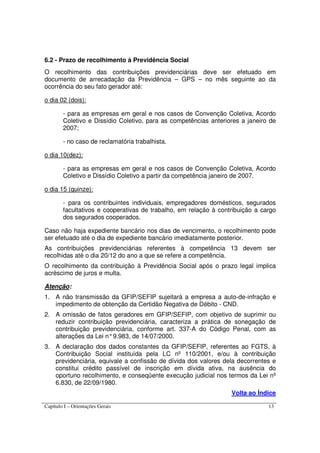 Capítulo I – Orientações Gerais 13
6.2 - Prazo de recolhimento à Previdência Social
O recolhimento das contribuições previdenciárias deve ser efetuado em
documento de arrecadação da Previdência – GPS – no mês seguinte ao da
ocorrência do seu fato gerador até:
o dia 02 (dois):
- para as empresas em geral e nos casos de Convenção Coletiva, Acordo
Coletivo e Dissídio Coletivo, para as competências anteriores a janeiro de
2007;
- no caso de reclamatória trabalhista.
o dia 10(dez):
- para as empresas em geral e nos casos de Convenção Coletiva, Acordo
Coletivo e Dissídio Coletivo a partir da competência janeiro de 2007.
o dia 15 (quinze):
- para os contribuintes individuais, empregadores domésticos, segurados
facultativos e cooperativas de trabalho, em relação à contribuição a cargo
dos segurados cooperados.
Caso não haja expediente bancário nos dias de vencimento, o recolhimento pode
ser efetuado até o dia de expediente bancário imediatamente posterior.
As contribuições previdenciárias referentes à competência 13 devem ser
recolhidas até o dia 20/12 do ano a que se refere a competência.
O recolhimento da contribuição à Previdência Social após o prazo legal implica
acréscimo de juros e multa.
Atenção:
1. A não transmissão da GFIP/SEFIP sujeitará a empresa a auto-de-infração e
impedimento de obtenção da Certidão Negativa de Débito - CND.
2. A omissão de fatos geradores em GFIP/SEFIP, com objetivo de suprimir ou
reduzir contribuição previdenciária, caracteriza a prática de sonegação de
contribuição previdenciária, conforme art. 337-A do Código Penal, com as
alterações da Lei n°9.983, de 14/07/2000.
3. A declaração dos dados constantes da GFIP/SEFIP, referentes ao FGTS, à
Contribuição Social instituída pela LC nº 110/2001, e/ou à contribuição
previdenciária, equivale a confissão de dívida dos valores dela decorrentes e
constitui crédito passível de inscrição em dívida ativa, na ausência do
oportuno recolhimento, e conseqüente execução judicial nos termos da Lei nº
6.830, de 22/09/1980.
Volta ao Índice
 