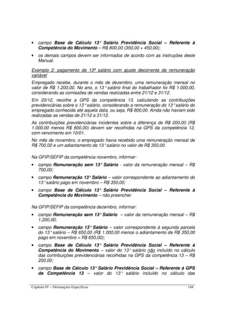 Capítulo IV – Orientações Específicas 148
• campo Base de Cálculo 13° Salário Previdência Social – Referente à
Competência do Movimento – R$ 800,00 (350,00 + 450,00);
• os demais campos devem ser informados de acordo com as instruções deste
Manual.
Exemplo 2: pagamento de 13ª salário com ajuste decorrente de remuneração
variável
Empregado recebe, durante o mês de dezembro, uma remuneração mensal no
valor de R$ 1.200,00. No ano, o 13° salário final do trabalhador foi R$ 1.000,00,
considerando as comissões de vendas realizadas entre 21/12 e 31/12.
Em 20/12, recolhe a GPS da competência 13, calculando as contribuições
previdenciárias sobre o 13°salário, considerando a remuneração do 13°salário do
empregado conhecida até aquela data, ou seja, R$ 800,00. Ainda não haviam sido
realizadas as vendas de 21/12 a 31/12.
As contribuições previdenciárias incidentes sobre a diferença de R$ 200,00 (R$
1.000,00 menos R$ 800,00) devem ser recolhidas na GPS da competência 12,
com vencimento em 10/01.
No mês de novembro, o empregado havia recebido uma remuneração mensal de
R$ 700,00 e um adiantamento de 13°salário no valor de R$ 350,00.
Na GFIP/SEFIP da competência novembro, informar:
• campo Remuneração sem 13° Salário - valor da remuneração mensal – R$
700,00;
• campo Remuneração 13°Salário – valor correspondente ao adiantamento do
13°salário pago em novembro – R$ 350,00;
• campo Base de Cálculo 13° Salário Previdência Social – Referente à
Competência do Movimento – não preencher.
Na GFIP/SEFIP da competência dezembro, informar:
• campo Remuneração sem 13°Salário – valor da remuneração mensal – R$
1.200,00;
• campo Remuneração 13° Salário – valor correspondente à segunda parcela
do 13°salário – R$ 650,00 (R$ 1.000,00 menos o adiantamento de R$ 350,00
pago em novembro = R$ 650,00);
• campo Base de Cálculo 13° Salário Previdência Social – Referente à
Competência do Movimento – valor do 13° salário não incluído no cálculo
das contribuições previdenciárias recolhidas na GPS da competência 13 – R$
200,00;
• campo Base de Cálculo 13° Salário Previdência Social – Referente à GPS
da Competência 13 – valor do 13° salário incluído no cálculo das
 