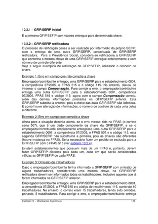 Capítulo IV – Orientações Específicas 151
10.2.1 – GFIP/SEFIP inicial
É a primeira GFIP/SEFIP com valores entregue para determinada chave.
10.2.2 – GFIP/SEFIP retificadora
O processo de retificação passa a ser realizado por intermédio do próprio SEFIP,
com a entrega de uma outra GFIP/SEFIP, conceituada de GFIP/SEFIP
retificadora. Para a Previdência Social, considera-se retificadora a GFIP/SEFIP
que contenha a mesma chave de uma GFIP/SEFIP entregue anteriormente e com
número de controle diferente.
Veja a seguir exemplos de retificação de GFIP/SEFIP, utilizando o conceito de
chave.
Exemplo 1: Erro em campo que não compõe a chave
Empregador/contribuinte entregou uma GFIP/SEFIP para o estabelecimento 0001,
a competência 07/2005, o FPAS 515 e o código 115. No entanto, deixou de
informar o campo Compensação. Para corrigir o erro, o empregador/contribuinte
entrega uma outra GFIP/SEFIP para o estabelecimento 0001, competência
07/2005, FPAS 515 e código 115, agora com o campo Compensação correto,
além das demais informações prestadas na GFIP/SEFIP anterior. Esta
GFIP/SEFIP substitui a anterior, pois a chave das duas GFIP/SEFIP são idênticas.
E como houve alteração de informações, o número de controle de cada uma delas
é diferente.
Exemplo 2: Erro em campo que compõe a chave
Ainda para a situação descrita acima, se o erro tivesse sido no FPAS (o correto
seria 507), que é um dado componente da chave da GFIP/SEFIP, e se o
empregador/contribuinte simplesmente entregasse uma outra GFIP/SEFIP para o
estabelecimento 0001, a competência 07/2005, o FPAS 507 e o código 115, esta
segunda GFIP/SEFIP não substituiria a primeira, pois as chaves são diferentes
(houve mudança no FPAS). Seria necessário fazer um pedido de exclusão para a
GFIP/SEFIP com o FPAS 515 (ver subitem 10.2.4).
Existem estabelecimentos que possuem mais de um FPAS e, portanto, devem
fazer GFIP/SEFIP distintas para cada um, caso em que serão consideradas
válidas as GFIP/SEFIP de cada FPAS.
Exemplo 3: Omissão de trabalhadores
Caso o empregador/contribuinte tenha informado a GFIP/SEFIP com omissão de
alguns trabalhadores, considerando uma mesma chave, na GFIP/SEFIP
retificadora devem ser informados todos os trabalhadores, inclusive aqueles que já
foram informados na GFIP/SEFIP anterior.
Empregador/contribuinte entregou uma GFIP/SEFIP para o estabelecimento 0001,
a competência 07/2005, o FPAS 515 e o código de recolhimento 115, contendo 10
trabalhadores. No entanto, o correto eram 15 trabalhadores, tendo sido omitidos,
portanto, 5 trabalhadores. Para corrigir o erro, o empregador/contribuinte entrega
 