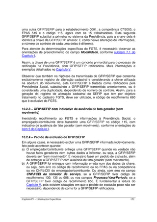 Capítulo IV – Orientações Específicas 152
uma outra GFIP/SEFIP para o estabelecimento 0001, a competência 07/2005, o
FPAS 515 e o código 115, agora com os 15 trabalhadores. Esta segunda
GFIP/SEFIP substitui a primeira no sistema da Previdência, pois a chave dela é
idêntica à chave da GFIP/SEFIP anterior. E como houve alteração de informações,
o número de controle de cada uma delas é diferente.
Para atender às determinações específicas do FGTS, é necessário observar as
orientações de preenchimento do campo Modalidade, conforme subitem 7.1 do
Capítulo I.
Assim, a chave de uma GFIP/SEFIP é um conceito primordial para o processo de
retificação na Previdência, com GFIP/SEFIP retificadora. Mais informações e
exemplos detalhados no Capítulo V.
Observar que também na hipótese da transmissão de GFIP/SEFIP que contenha
exclusivamente registro de alteração cadastral e considerando a chave utilizada
na abertura do movimento, esta GFIP/SEFIP é tratada como retificadora pela
Previdência Social, substituindo a GFIP/SEFIP transmitida anteriormente, ou é
considerada uma duplicidade, dependendo do número de controle. Assim, para a
geração do registro de alteração cadastral do SEFIP que tem por objetivo
tratamento no cadastro FGTS, deve ser utilizado, o código de recolhimento 660
que é exclusivo do FGTS.
10.2.3 – GFIP/SEFIP com indicativo de ausência de fato gerador (sem
movimento)
Inexistindo recolhimento ao FGTS e informações à Previdência Social, o
empregador/contribuinte deve transmitir uma GFIP/SEFIP no código 115, com
indicativo de ausência de fato gerador (sem movimento), conforme orientações do
item 5 do Capítulo I.
10.2.4 – Pedido de exclusão de GFIP/SEFIP
Em alguns casos, é necessário excluir uma GFIP/SEFIP informada indevidamente.
Isto pode acontecer quando:
a) O empregador/contribuinte entrega uma GFIP/SEFIP quando na verdade não
houve fatos geradores nem outros dados a informar, ou seja, a GFIP/SEFIP
deveria ser “sem movimento”. É necessário fazer um pedido de exclusão, além
de entregar a GFIP/SEFIP com ausência de fato gerador (sem movimento).
b) A GFIP/SEFIP foi entregue com informação errada num dos dados da chave,
ou seja, com erro no código de recolhimento ou no FPAS ou na competência
ou no CNPJ/CEI do empregador/contribuinte. Ou ainda, com erro no campo
CNPJ/CEI do tomador de serviço, se a GFIP/SEFIP tiver código de
recolhimento 130, 135 ou 608, ou nos campos Processo/Vara/Período, se a
GFIP/SEFIP tiver código de recolhimento 650. É fundamental a leitura do
Capítulo V, pois existem situações em que o pedido de exclusão pode não ser
necessário, dependendo de como for a GFIP/SEFIP retificadora.
 