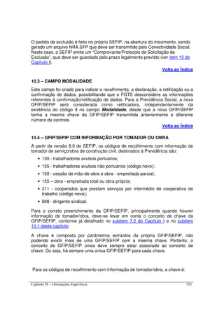 Capítulo IV – Orientações Específicas 153
O pedido de exclusão é feito no próprio SEFIP, na abertura do movimento, sendo
gerado um arquivo NRA.SFP que deve ser transmitido pelo Conectividade Social.
Neste caso, o SEFIP emite um “Comprovante/Protocolo de Solicitação de
Exclusão”, que deve ser guardado pelo prazo legalmente previsto (ver item 13 do
Capítulo I).
Volta ao Índice
10.3 – CAMPO MODALIDADE
Este campo foi criado para indicar o recolhimento, a declaração, a retificação ou a
confirmação de dados, possibilitando que o FGTS desconsidere as informações
referentes à confirmação/retificação de dados. Para a Previdência Social, a nova
GFIP/SEFIP será considerada como retificadora, independentemente da
existência do código 9 no campo Modalidade, desde que a nova GFIP/SEFIP
tenha a mesma chave da GFIP/SEFIP transmitida anteriormente e diferente
número de controle.
Volta ao Índice
10.4 – GFIP/SEFIP COM INFORMAÇÃO POR TOMADOR OU OBRA
A partir da versão 8.0 do SEFIP, os códigos de recolhimento com informação de
tomador de serviço/obra de construção civil, destinados à Previdência são:
• 130 - trabalhadores avulsos portuários;
• 135 - trabalhadores avulsos não portuários (código novo);
• 150 - cessão de mão-de-obra e obra - empreitada parcial;
• 155 – obra - empreitada total ou obra própria;
• 211 - cooperados que prestam serviços por intermédio de cooperativa de
trabalho (código novo);
• 608 - dirigente sindical.
Para o correto preenchimento da GFIP/SEFIP, principalmente quando houver
informação de tomador/obra, deve-se levar em conta o conceito de chave da
GFIP/SEFIP, conforme já detalhado no subitem 7.2 do Capítulo I e no subitem
10.1 deste capítulo.
A chave é composta por parâmetros extraídos da própria GFIP/SEFIP, não
podendo existir mais de uma GFIP/SEFIP com a mesma chave. Portanto, o
conceito de GFIP/SEFIP única deve sempre estar associado ao conceito de
chave. Ou seja, há sempre uma única GFIP/SEFIP para cada chave.
Para os códigos de recolhimento com informação de tomador/obra, a chave é:
 