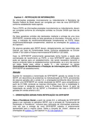 Capítulo V – Retificação de Informações 155
Capítulo V – RETIFICAÇÃO DE INFORMAÇÕES
As informações prestadas incorretamente ou indevidamente à Secretaria da
Receita Federal do Brasil devem ser corrigidas por meio de nova GFIP/SEFIP,
conforme estabelecido neste capítulo.
Para o FGTS, as informações prestadas incorretamente ou indevidamente, devem
ser corrigidas conforme as orientações contidas na Circular CAIXA que trata da
matéria.
Os fatos geradores omitidos são declarados mediante a entrega de uma nova
GFIP/SEFIP, contendo todos os fatos geradores já informados, incluindo, se for o
caso, a indicação do recolhimento/declaração complementar ao FGTS. Sobre
recolhimento/declaração complementar, observar as orientações do subitem 8.1
do Capítulo I.
Os arquivos gerados pelo SEFIP devem, obrigatoriamente, ser transmitidos pela
Internet, por meio do Conectividade Social, conforme estabelecido na Circular
CAIXA nº 321/2004 e Portaria Interministerial MTE/MPS nº 227/2005.
Caso na GFIP/SEFIP anteriormente apresentada tenha havido a opção pela
centralização de recolhimento ao FGTS, a nova GFIP/SEFIP (para retificação)
pode ser apenas para um estabelecimento, não sendo necessário transmitir o
arquivo contendo todos os estabelecimentos centralizados, se o erro não ocorreu
em todos. Neste caso, utilizar a opção “0 – não centraliza” no campo
Centralização de Recolhimento e Prestação de Informações para o FGTS da
GFIP/SEFIP do estabelecimento.
Atenção:
Quando for necessária a transmissão de GFIP/SEFIP, gerada na versão 5.4 do
SEFIP, em decorrência de problemas na individualização do FGTS, provenientes
de arquivos gerados até a versão 5.4, o empregador/contribuinte deve transmitir
também uma GFIP/SEFIP em versão atualizada do SEFIP, para competências a
partir de 01/1999, contendo as mesmas informações, mas com a modalidade 9,
para cumprir a obrigação acessória junto à Previdência Social. A partir da
implantação da versão 8.0 do SEFIP, a Previdência não trata a GFIP/SEFIP
geradas em versão anterior a 8.0.
1 – ORIENTAÇÕES GERAIS PARA RETIFICAÇÃO VIA GFIP/SEFIP
Para a Previdência Social, a partir da versão 8.0, a retificação de GFIP/SEFIP
passa a ser realizada no aplicativo SEFIP, com a emissão do “Comprovante de
Declaração à Previdência”, inclusive para retificação de informações anteriores,
uma vez que a entrega de nova GFIP/SEFIP substitui a anteriormente
apresentada para a mesma chave. Sobre o conceito de “chave”, observar as
orientações do subitem 7.2 do Capítulo I e 10.1 do Capítulo IV.
 