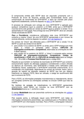 Capítulo V – Retificação de Informações 156
O comprovante emitido pelo SEFIP deve ser arquivado juntamente com o
Protocolo de Envio de Arquivos, emitido pelo Conectividade Social, para
comprovação da transmissão da GFIP/SEFIP, e deve ser mantido pelo prazo
legalmente estabelecido, conforme disposto no item 13 do Capítulo I.
O processo de retificação com entrega de nova GFIP/SEFIP é aplicado para
qualquer competência igual ou posterior a 01/1999, ainda que a GFIP/SEFIP
incorreta tenha sido gerada em versão do SEFIP igual ou anterior à versão 7.0 ou
apresentada em meio papel. Para entrega da nova GFIP/SEFIP, deve ser utilizada
versão atualizada do SEFIP.
Para a Previdência, considera-se retificadora toda nova GFIP/SEFIP que
contenha a mesma “chave” de uma GFIP/SEFIP apresentada e com número de
controle diferente, conforme disposto no subitem 10.1 do Capítulo IV.
Os campos da “chave” são diferentes para a GFIP/SEFIP até a versão 7.0 do
SEFIP e a partir da versão 8.0 do SEFIP:
• para versão 7.0 ou anterior do SEFIP, ou ainda, para a GFIP entregue em meio
papel, a “chave” é composta pelos campos CNPJ/CEI do
empregador/contribuinte e Competência, observadas as orientações do item
4 deste capítulo;
• para versão 8.0 ou posterior do SEFIP, a “chave” é composta pelos campos
CNPJ/CEI do empregador/contribuinte, Competência, Código de
recolhimento e FPAS, além do CNPJ/CEI do tomador/obra (para os códigos
130, 135 e 608) e Processo/Vara/Período (para o código 650).
Ressalta-se que também na hipótese da trasmissão de GFIP/SEFIP que contenha
exclusivamente registro de alteração cadastral e considerando a chave utilizada
na abertura do movimento, esta GFIP/SEFIP é tratada como retificadora pela
Previdência Social, substituindo a GFIP/SEFIP transmitida anteriormente, ou é
considerada uma duplicidade, dependendo do número de controle. Assim, para a
geração do registro de alteração cadastral do SEFIP que tem por objetivo
tratamento no cadastro FGTS, deve ser utilizado, o código de recolhimento 660
que é exclusivo do FGTS.
Para o FGTS, as informações prestadas incorretamente ou indevidamente, devem
ser corrigidas conforme as orientações contidas na Circular CAIXA que trata da
matéria.
Na hipótese de omissão de trabalhadores na GFIP/SEFIP apresentada
anteriormente, estes devem ser incluídos na nova GFIP/SEFIP com as
Modalidades branco ou 1, conforme o caso.
O campo Modalidade deve ser preenchido conforme as orientações do subitem
7.1 do Capítulo I.
Pelo exposto acima, a retificação requer outra GFIP/SEFIP, com todas as
informações corretamente preenchidas, que substituirá para a Previdência Social
a GFIP/SEFIP com informações incorretas. Para o FGTS, o empregador indicará a
 
