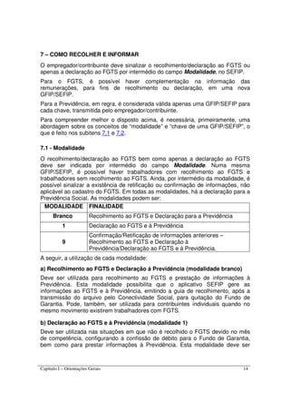 Capítulo I – Orientações Gerais 14
7 – COMO RECOLHER E INFORMAR
O empregador/contribuinte deve sinalizar o recolhimento/declaração ao FGTS ou
apenas a declaração ao FGTS por intermédio do campo Modalidade, no SEFIP.
Para o FGTS, é possível haver complementação na informação das
remunerações, para fins de recolhimento ou declaração, em uma nova
GFIP/SEFIP.
Para a Previdência, em regra, é considerada válida apenas uma GFIP/SEFIP para
cada chave, transmitida pelo empregador/contribuinte.
Para compreender melhor o disposto acima, é necessária, primeiramente, uma
abordagem sobre os conceitos de “modalidade” e “chave de uma GFIP/SEFIP”, o
que é feito nos subitens 7.1 e 7.2.
7.1 - Modalidade
O recolhimento/declaração ao FGTS bem como apenas a declaração ao FGTS
deve ser indicada por intermédio do campo Modalidade. Numa mesma
GFIP/SEFIP, é possível haver trabalhadores com recolhimento ao FGTS e
trabalhadores sem recolhimento ao FGTS. Ainda, por intermédio da modalidade, é
possível sinalizar a existência de retificação ou confirmação de informações, não
aplicável ao cadastro do FGTS. Em todas as modalidades, há a declaração para a
Previdência Social. As modalidades podem ser:
MODALIDADE FINALIDADE
Branco Recolhimento ao FGTS e Declaração para a Previdência
1 Declaração ao FGTS e à Previdência
9
Confirmação/Retificação de informações anteriores –
Recolhimento ao FGTS e Declaração à
Previdência/Declaração ao FGTS e à Previdência.
A seguir, a utilização de cada modalidade:
a) Recolhimento ao FGTS e Declaração à Previdência (modalidade branco)
Deve ser utilizada para recolhimento ao FGTS e prestação de informações à
Previdência. Esta modalidade possibilita que o aplicativo SEFIP gere as
informações ao FGTS e à Previdência, emitindo a guia de recolhimento, após a
transmissão do arquivo pelo Conectividade Social, para quitação do Fundo de
Garantia. Pode, também, ser utilizada para contribuintes individuais quando no
mesmo movimento existirem trabalhadores com FGTS.
b) Declaração ao FGTS e à Previdência (modalidade 1)
Deve ser utilizada nas situações em que não é recolhido o FGTS devido no mês
de competência, configurando a confissão de débito para o Fundo de Garantia,
bem como para prestar informações à Previdência. Esta modalidade deve ser
 