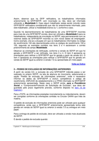 Capítulo V – Retificação de Informações 158
Assim, observar que na GFIP retificadora, os trabalhadores informados
anteriormente na GFIP/SEFIP, com incorreção ou não, deve ser informado
utilizando a Modalidade 9. Caso algum trabalhador esteja sendo incluído nesta
GFIP/SEFIP retificadora considerando que não foi anteriormente informado, para
este trabalhador, utilizar a modalidade branco ou 1, conforme o caso.
Quando há desmembramento de trabalhadores de uma GFIP/SEFIP incorreta
para mais de uma GFIP/SEFIP correta, deve ser utilizada a Modalidade 9 para os
trabalhadores, independente da vinculação no SEFIP, seja permanecendo com os
mesmos dados da GFIP/SEFIP incorreta ou com novos dados do empregador.
Como exemplo, cita-se a situação em que os trabalhadores informados no código
de recolhimento 150 são desmembrados entre os códigos de recolhimento 150 e
155, seguindo os exemplos contidos nos itens 3 e 4 esclarecem o correto
preenchimento do campo Modalidade.
Observar as orientações de retificação, conforme a versão do SEFIP em que foi
gerada a GFIP/SEFIP a ser retificada, nos itens 3 e 4. O item 3 apresenta as
orientações para retificar a GFIP/SEFIP que foi gerada a partir da versão 8.0. O
item 4 apresenta as orientações para retificar a GFIP/SEFIP que foi gerada em
versão do SEFIP igual ou anterior à versão 7.0 ou apresentada em meio papel.
Volta ao Índice
2 – PEDIDO DE EXCLUSÃO DE INFORMAÇÕES ANTERIORES
A partir da versão 8.0, a exclusão de uma GFIP/SEFIP indevida passa a ser
realizada no próprio SEFIP, na tela de abertura do movimento, selecionando a
opção “Pedido de exclusão de informações anteriores”, onde é necessário
informar os dados da GFIP/SEFIP a excluir: competência e código de
recolhimento, CNPJ/CEI do estabelecimento e o FPAS informado na GFIP/SEFIP
anteriormente apresentada. Neste caso o SEFIP emite, para a Previdência
Social, o “Comprovante/Protocolo de Solicitação de Exclusão”, que deve ser
guardado pelo prazo legalmente previsto, conforme disposto no item 13 do
Capítulo I.
Para o FGTS, as informações prestadas incorretamente ou indevidamente, devem
ser corrigidas conforme as orientações contidas na Circular CAIXA que trata da
matéria.
O pedido de exclusão de informações anteriores pode ser utilizado para qualquer
competência, ainda que a GFIP/SEFIP anteriormente apresentada tenha sido
gerada em versão do SEFIP igual ou anterior à versão 7.0 ou entregue em meio
papel.
Para a entrega do pedido de exclusão, deve ser utilizada a versão mais atualizada
do SEFIP.
É devido o pedido de exclusão quando:
 
