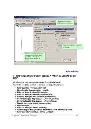 Capítulo V – Retificação de Informações 160
Volta ao Índice
3 – RETIFICAÇÃO DE GFIP/SEFIP GERADA A PARTIR DA VERSÃO 8.0 DO
SEFIP
3.1 – Campos com informação para a Previdência Social:
As orientações deste subitem se aplicam aos seguintes campos:
• Valor devido à Previdência Social;
• Contribuição dos segurados - devida;
• Valor da dedução do salário-família;
• Valor da dedução do salário-maternidade;
• Valor da dedução do 13º salário-maternidade;
• Comercialização da produção – Pessoa Jurídica;
• Comercialização da produção – Pessoa Física;
• Receita de evento desportivo/patrocínio;
• Compensação;
• Valor da retenção (Lei nº 9.711/98);
• Valores pagos a cooperativas de trabalho (com e sem adicional);
• Valor das faturas emitidas para o tomador;
Selecionar o indicativo de pedido
de exclusão.
Selecionar o estabelecimento para
participar do movimento, sendo
que o FPAS cadastrado deve ser o
da GFIP/SEFIP incorreta (a
excluir).
Competência e código de
recolhimento são obrigatórios.
 