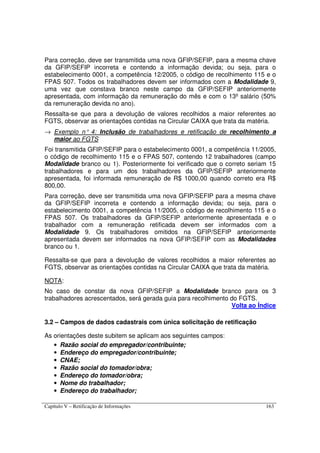 Capítulo V – Retificação de Informações 163
Para correção, deve ser transmitida uma nova GFIP/SEFIP, para a mesma chave
da GFIP/SEFIP incorreta e contendo a informação devida; ou seja, para o
estabelecimento 0001, a competência 12/2005, o código de recolhimento 115 e o
FPAS 507. Todos os trabalhadores devem ser informados com a Modalidade 9,
uma vez que constava branco neste campo da GFIP/SEFIP anteriormente
apresentada, com informação da remuneração do mês e com o 13º salário (50%
da remuneração devida no ano).
Ressalta-se que para a devolução de valores recolhidos a maior referentes ao
FGTS, observar as orientações contidas na Circular CAIXA que trata da matéria.
→ Exemplo n° 4: Inclusão de trabalhadores e retificação de recolhimento a
maior ao FGTS
Foi transmitida GFIP/SEFIP para o estabelecimento 0001, a competência 11/2005,
o código de recolhimento 115 e o FPAS 507, contendo 12 trabalhadores (campo
Modalidade branco ou 1). Posteriormente foi verificado que o correto seriam 15
trabalhadores e para um dos trabalhadores da GFIP/SEFIP anteriormente
apresentada, foi informada remuneração de R$ 1000,00 quando correto era R$
800,00.
Para correção, deve ser transmitida uma nova GFIP/SEFIP para a mesma chave
da GFIP/SEFIP incorreta e contendo a informação devida; ou seja, para o
estabelecimento 0001, a competência 11/2005, o código de recolhimento 115 e o
FPAS 507. Os trabalhadores da GFIP/SEFIP anteriormente apresentada e o
trabalhador com a remuneração retificada devem ser informados com a
Modalidade 9. Os trabalhadores omitidos na GFIP/SEFIP anteriormente
apresentada devem ser informados na nova GFIP/SEFIP com as Modalidades
branco ou 1.
Ressalta-se que para a devolução de valores recolhidos a maior referentes ao
FGTS, observar as orientações contidas na Circular CAIXA que trata da matéria.
NOTA:
No caso de constar da nova GFIP/SEFIP a Modalidade branco para os 3
trabalhadores acrescentados, será gerada guia para recolhimento do FGTS.
Volta ao Índice
3.2 – Campos de dados cadastrais com única solicitação de retificação
As orientações deste subitem se aplicam aos seguintes campos:
• Razão social do empregador/contribuinte;
• Endereço do empregador/contribuinte;
• CNAE;
• Razão social do tomador/obra;
• Endereço do tomador/obra;
• Nome do trabalhador;
• Endereço do trabalhador;
 
