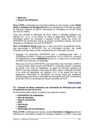 Capítulo V – Retificação de Informações 164
• Matrícula;
• Número da CTPS/série.
Para o FGTS, a retificação da informação prestada em tais campos exceto Razão
Social e Endereço do tomador/obra deve ser solicitada por intermédio da opção
de alteração cadastral via SEFIP, observadas as orientações da Circular Caixa
que trata da matéria.
Caso seja utilizada a importação de folha, indicar a alteração cadastral nos
registros 10, 13 ou 14 do arquivo de folha de pagamento (SEFIP.RE). Tais
solicitações podem ser efetuadas a qualquer tempo, desde que ocorra em
GFIP/SEFIP de recolhimento regular na próxima competência devida, não sendo
necessária a entrega de uma nova GFIP/SEFIP.
Para a Previdência Social, basta que, a partir da próxima competência devida,
seja apresentada a GFIP/SEFIP com as informações corretas, não sendo
necessário retificar cada uma das competências com informação incorreta.
→ Exemplo: Foi transmitida GFIP/SEFIP para o estabelecimento 0001, a
competência 07/2005, o código de recolhimento 115 e o FPAS 515, contendo
20 trabalhadores (campo Modalidade branco ou 1). Houve erro na informação
do CNAE e do nome de um trabalhador.
Basta que na próxima GFIP/SEFIP a ser transmitida, seja informado o CNAE e
o nome corretos. Nesta mesma GFIP/SEFIP é necessário solicitar a alteração
do CNAE e do nome do trabalhador na opção de alteração cadastral via
SEFIP. Caso seja utilizada a importação de folha, indicar a alteração do CNAE
e do nome do trabalhador nos registros 10 e 13 do arquivo de folha de
pagamento, observadas as orientações da Circular Caixa que estabelece
procedimentos pertinentes à retificação de informações ao FGTS, transferência
de contas FGTS e à devolução de valores recolhidos ao FGTS.
Volta ao Índice
3.3 – Campos de dados cadastrais com solicitação de retificação para cada
competência em que houve erro
As orientações deste subitem se aplicam aos seguintes campos:
• PIS/PASEP/CI do trabalhador;
• Data de admissão;
• Data de nascimento;
• CBO;
• Ocorrência;
• Categoria;
• Data/código de movimentação.
Para o FGTS, a retificação dos campos, exceto Ocorrência e Categoria, deve ser
solicitada por intermédio da opção de alteração cadastral via SEFIP. Caso seja
 