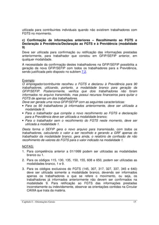 Capítulo I – Orientações Gerais 15
utilizada para contribuintes individuais quando não existirem trabalhadores com
FGTS no movimento.
c) Confirmação de informações anteriores – Recolhimento ao FGTS e
Declaração à Previdência/Declaração ao FGTS e à Previdência (modalidade
9)
Deve ser utilizada para confirmação ou retificação das informações prestadas
anteriormente, para trabalhador que constou em GFIP/SEFIP anterior, em
qualquer modalidade.
A necessidade da confirmação destes trabalhadores na GFIP/SEFIP possibilita a
geração da nova GFIP/SEFIP com todos os trabalhadores para a Previdência,
sendo justificada pelo disposto no subitem 7.2.
Exemplo:
O empregador/contribuinte recolheu o FGTS e declarou à Previdência para 90
trabalhadores, utilizando, portanto, a modalidade branco para geração da
GFIP/SEFIP. Posteriormente, verifica que dois trabalhadores não foram
informados no arquivo transmitido, mas possui recursos financeiros para quitar o
FGTS de apenas um dos trabalhadores.
Deve ser gerada uma nova GFIP/SEFIP com as seguintes características:
• Para os 90 trabalhadores já informados anteriormente, deve ser utilizada a
modalidade 9;
• Para o trabalhador que compõe o novo recolhimento ao FGTS e declaração
para a Previdência deve ser utilizada a modalidade branco;
• Para o trabalhador sem o recolhimento do FGTS neste momento, deve ser
utilizada a modalidade 1.
Desta forma o SEFIP gera o novo arquivo para transmissão, com todos os
trabalhadores, calculando o valor a ser recolhido e gerando a GRF apenas do
trabalhador da modalidade branco, gera ainda, o relatório de confissão de não
recolhimento de valores do FGTS para o valor indicado na modalidade 1.
NOTAS:
1. Para competência anterior a 01/1999 podem ser utilizadas as modalidades
branco ou 1.
2. Para os códigos 115, 130, 135, 150, 155, 608 e 650, podem ser utilizadas as
modalidades branco, 1 e 9.
3. Para os códigos exclusivos do FGTS (145, 307, 317, 327, 337, 345 e 640)
deve ser utilizada somente a modalidade branco, devendo ser informados
apenas os trabalhadores a que se refere o movimento, ou seja, os
trabalhadores já informados anteriormente não devem ser confirmados na
modalidade 9. Para retificação ao FGTS das informações prestadas
incorretamente ou indevidamente, observar as orientações contidas na Circular
CAIXA que trata da matéria.
 