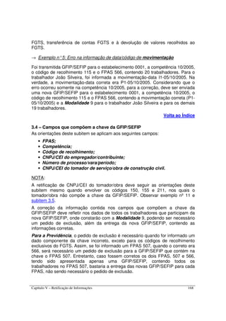 Capítulo V – Retificação de Informações 168
FGTS, transferência de contas FGTS e à devolução de valores recolhidos ao
FGTS.
→ Exemplo n°5: Erro na informação de data/código de movimentação
Foi transmitida GFIP/SEFIP para o estabelecimento 0001, a competência 10/2005,
o código de recolhimento 115 e o FPAS 566, contendo 20 trabalhadores. Para o
trabalhador João Silveira, foi informada a movimentação-data I1-05/10/2005. Na
verdade, a movimentação-data correta era P1-05/10/2005. Considerando que o
erro ocorreu somente na competência 10/2005, para a correção, deve ser enviada
uma nova GFIP/SEFIP para o estabelecimento 0001, a competência 10/2005, o
código de recolhimento 115 e o FPAS 566, contendo a movimentação correta (P1-
05/10/2005) e a Modalidade 9 para o trabalhador João Silveira e para os demais
19 trabalhadores.
Volta ao Índice
3.4 – Campos que compõem a chave da GFIP/SEFIP
As orientações deste subitem se aplicam aos seguintes campos:
• FPAS;
• Competência;
• Código de recolhimento;
• CNPJ/CEI do empregador/contribuinte;
• Número de processo/vara/período;
• CNPJ/CEI do tomador de serviço/obra de construção civil.
NOTA:
A retificação de CNPJ/CEI do tomador/obra deve seguir as orientações deste
subitem mesmo quando envolver os códigos 150, 155 e 211, nos quais o
tomador/obra não compõe a chave da GFIP/SEFIP. Observar exemplo nº 11 e
subitem 3.5.
A correção da informação contida nos campos que compõem a chave da
GFIP/SEFIP deve refletir nos dados de todos os trabalhadores que participam da
nova GFIP/SEFIP, onde constarão com a Modalidade 9, podendo ser necessário
um pedido de exclusão, além da entrega da nova GFIP/SEFIP, contendo as
informações corretas.
Para a Previdência, o pedido de exclusão é necessário quando for informado um
dado componente da chave incorreto, exceto para os códigos de recolhimento
exclusivos do FGTS. Assim, se foi informado um FPAS 507, quando o correto era
566, será necessário um pedido de exclusão para a GFIP/SEFIP que contém na
chave o FPAS 507. Entretanto, caso fossem corretos os dois FPAS, 507 e 566,
tendo sido apresentada apenas uma GFIP/SEFIP, contendo todos os
trabalhadores no FPAS 507, bastaria a entrega das novas GFIP/SEFIP para cada
FPAS, não sendo necessário o pedido de exclusão.
 