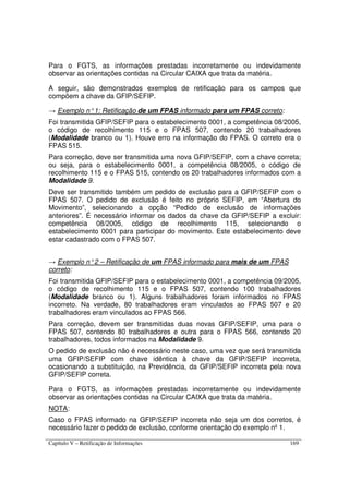 Capítulo V – Retificação de Informações 169
Para o FGTS, as informações prestadas incorretamente ou indevidamente
observar as orientações contidas na Circular CAIXA que trata da matéria.
A seguir, são demonstrados exemplos de retificação para os campos que
compõem a chave da GFIP/SEFIP.
→ Exemplo n°1: Retificação de um FPAS informado para um FPAS correto:
Foi transmitida GFIP/SEFIP para o estabelecimento 0001, a competência 08/2005,
o código de recolhimento 115 e o FPAS 507, contendo 20 trabalhadores
(Modalidade branco ou 1). Houve erro na informação do FPAS. O correto era o
FPAS 515.
Para correção, deve ser transmitida uma nova GFIP/SEFIP, com a chave correta;
ou seja, para o estabelecimento 0001, a competência 08/2005, o código de
recolhimento 115 e o FPAS 515, contendo os 20 trabalhadores informados com a
Modalidade 9.
Deve ser transmitido também um pedido de exclusão para a GFIP/SEFIP com o
FPAS 507. O pedido de exclusão é feito no próprio SEFIP, em “Abertura do
Movimento”, selecionando a opção “Pedido de exclusão de informações
anteriores”. É necessário informar os dados da chave da GFIP/SEFIP a excluir:
competência 08/2005, código de recolhimento 115, selecionando o
estabelecimento 0001 para participar do movimento. Este estabelecimento deve
estar cadastrado com o FPAS 507.
→ Exemplo n°2 – Retificação de um FPAS informado para mais de um FPAS
correto:
Foi transmitida GFIP/SEFIP para o estabelecimento 0001, a competência 09/2005,
o código de recolhimento 115 e o FPAS 507, contendo 100 trabalhadores
(Modalidade branco ou 1). Alguns trabalhadores foram informados no FPAS
incorreto. Na verdade, 80 trabalhadores eram vinculados ao FPAS 507 e 20
trabalhadores eram vinculados ao FPAS 566.
Para correção, devem ser transmitidas duas novas GFIP/SEFIP, uma para o
FPAS 507, contendo 80 trabalhadores e outra para o FPAS 566, contendo 20
trabalhadores, todos informados na Modalidade 9.
O pedido de exclusão não é necessário neste caso, uma vez que será transmitida
uma GFIP/SEFIP com chave idêntica à chave da GFIP/SEFIP incorreta,
ocasionando a substituição, na Previdência, da GFIP/SEFIP incorreta pela nova
GFIP/SEFIP correta.
Para o FGTS, as informações prestadas incorretamente ou indevidamente
observar as orientações contidas na Circular CAIXA que trata da matéria.
NOTA:
Caso o FPAS informado na GFIP/SEFIP incorreta não seja um dos corretos, é
necessário fazer o pedido de exclusão, conforme orientação do exemplo nº 1.
 