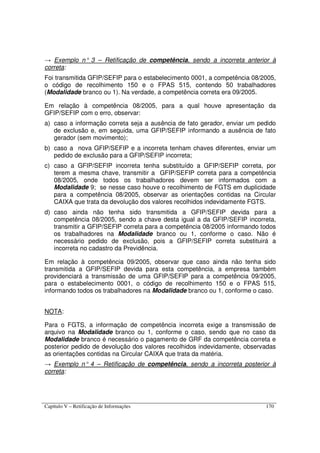 Capítulo V – Retificação de Informações 170
→ Exemplo n° 3 – Retificação de competência, sendo a incorreta anterior à
correta:
Foi transmitida GFIP/SEFIP para o estabelecimento 0001, a competência 08/2005,
o código de recolhimento 150 e o FPAS 515, contendo 50 trabalhadores
(Modalidade branco ou 1). Na verdade, a competência correta era 09/2005.
Em relação à competência 08/2005, para a qual houve apresentação da
GFIP/SEFIP com o erro, observar:
a) caso a informação correta seja a ausência de fato gerador, enviar um pedido
de exclusão e, em seguida, uma GFIP/SEFIP informando a ausência de fato
gerador (sem movimento);
b) caso a nova GFIP/SEFIP e a incorreta tenham chaves diferentes, enviar um
pedido de exclusão para a GFIP/SEFIP incorreta;
c) caso a GFIP/SEFIP incorreta tenha substituído a GFIP/SEFIP correta, por
terem a mesma chave, transmitir a GFIP/SEFIP correta para a competência
08/2005, onde todos os trabalhadores devem ser informados com a
Modalidade 9; se nesse caso houve o recolhimento de FGTS em duplicidade
para a competência 08/2005, observar as orientações contidas na Circular
CAIXA que trata da devolução dos valores recolhidos indevidamente FGTS.
d) caso ainda não tenha sido transmitida a GFIP/SEFIP devida para a
competência 08/2005, sendo a chave desta igual a da GFIP/SEFIP incorreta,
transmitir a GFIP/SEFIP correta para a competência 08/2005 informando todos
os trabalhadores na Modalidade branco ou 1, conforme o caso. Não é
necessário pedido de exclusão, pois a GFIP/SEFIP correta substituirá a
incorreta no cadastro da Previdência.
Em relação à competência 09/2005, observar que caso ainda não tenha sido
transmitida a GFIP/SEFIP devida para esta competência, a empresa também
providenciará a transmissão de uma GFIP/SEFIP para a competência 09/2005,
para o estabelecimento 0001, o código de recolhimento 150 e o FPAS 515,
informando todos os trabalhadores na Modalidade branco ou 1, conforme o caso.
NOTA:
Para o FGTS, a informação de competência incorreta exige a transmissão de
arquivo na Modalidade branco ou 1, conforme o caso, sendo que no caso da
Modalidade branco é necessário o pagamento de GRF da competência correta e
posterior pedido de devolução dos valores recolhidos indevidamente, observadas
as orientações contidas na Circular CAIXA que trata da matéria.
→ Exemplo n° 4 – Retificação de competência, sendo a incorreta posterior à
correta:
 