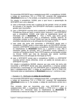 Capítulo V – Retificação de Informações 171
Foi transmitida GFIP/SEFIP para o estabelecimento 0001, a competência 10/2005,
o código de recolhimento 155 e o FPAS 507, contendo 200 trabalhadores
(Modalidade branco ou 1). Na verdade, a competência correta era 09/2005.
Em relação à competência 10/2005, para a qual houve a apresentação da
GFIP/SEFIP com o erro, observar:
a) caso a informação correta seja a ausência de fato gerador, enviar um pedido
de exclusão e, em seguida, uma GFIP/SEFIP informando a ausência de fato
gerador (sem movimento);
b) caso a GFIP/SEFIP incorreta tenha substituído a GFIP/SEFIP correta para a
Previdências Social por terem a mesma chave, transmitir a nova GFIP/SEFIP
para a competência 10/2005, onde todos os trabalhadores devem ser
informados com a Modalidade 9. Para o FGTS, caso tenha gerado
duplicidade de recolhimento para a competência 10/2005, observar as
orientações contidas na Circular CAIXA que trata da devolução dos valores
recolhidos indevidamente ou da retificação de informação ao FGTS.
c) caso ainda não tenha sido transmitida a GFIP/SEFIP devida para a
competência 10/2005, sendo a chave desta igual a da GFIP/SEFIP incorreta,
transmitir a GFIP/SEFIP correta para a competência 10/2005 informando todos
os trabalhadores na Modalidade branco ou 1, conforme o caso. Não é
necessário pedido de exclusão, pois a GFIP/SEFIP correta substituirá a
incorreta na Previdência Social. Para o FGTS observar as orientações contidas
na Circular CAIXA que trata da devolução dos valores recolhidos
indevidamente ou da retificação de informação ao FGTS.
d) caso a GFIP/SEFIP correta para a competência 10/2005 e a GFIP/SEFIP
incorreta tenham chaves diferentes, enviar um pedido de exclusão para a
GFIP/SEFIP incorreta.
Em relação à competência 09/2005, observar que caso ainda não tenha sido
transmitida a GFIP/SEFIP devida para esta competência, a empresa também
providenciará a transmissão de uma GFIP/SEFIP para a competência 09/2005,
para o estabelecimento 0001, o código de recolhimento 150 e o FPAS 515,
informando todos os trabalhadores na Modalidade branco ou 1, conforme o caso.
→ Exemplo n°5 – Retificação de código de recolhimento:
Foi transmitida GFIP/SEFIP para o estabelecimento 0001, a competência 09/2005,
o código de recolhimento 115 e o FPAS 612, contendo 100 trabalhadores
(Modalidade branco ou 1). Na verdade, o código de recolhimento correto era o
211.
Para correção, deve ser transmitida uma nova GFIP/SEFIP para o
estabelecimento 0001, a competência 09/2005, o FPAS 612 e o código de
recolhimento 211, informando todos os trabalhadores na Modalidade 9,
considerando a natureza do código 211 (sem recolhimento ao FGTS).
 