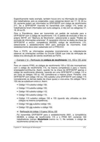 Capítulo V – Retificação de Informações 172
Especificamente neste exemplo, também houve erro na informação da categoria
dos trabalhadores, pois os cooperados, cujas categorias devem ser 17, 18, 24 ou
25, somente podem ser informados na GFIP/SEFIP com código de recolhimento
211. Se a GFIP/SEFIP incorreta foi transmitida com código 115, então os
trabalhadores foram informados com outra categoria, e não com as categorias 17,
18, 24 ou 25.
Para a Previdência, deve ser transmitido um pedido de exclusão para a
GFIP/SEFIP com o código de recolhimento 115. O pedido de exclusão é feito no
próprio SEFIP, em “Abertura do Movimento”, selecionando a opção “Pedido de
exclusão de informações anteriores”. É necessário informar os dados da chave da
GFIP/SEFIP a excluir: competência 09/2005, código de recolhimento 115,
selecionando o estabelecimento 0001 para participar do movimento. Este
estabelecimento deve estar cadastrado com o FPAS 612.
Para o FGTS, as informações prestadas incorretamente ou indevidamente
observar as orientações contidas na Circular CAIXA que trata da retificação de
dados e/ou devolução de valores recolhidos ao FGTS.
→ Exemplo n°6 – Retificação de códigos de recolhimento 115, 150 e 155, entre
si:
Para um mesmo FPAS, os códigos de recolhimento 150 e 155 são incompatíveis
com o código de recolhimento 115, na mesma competência e para o mesmo
empregador/contribuinte. Assim, quando há na chave da GFIP/SEFIP apenas o
código de recolhimento diferente, havendo em uma GFIP/SEFIP o código 115 e
em outra os códigos 150 ou 155, considera-se a mesma chave. Portanto, uma
GFIP/SEFIP com código 150 (ou 155) substitui uma GFIP/SEFIP com código 115
(considerando os demais dados da chave iguais) e vice-versa. Os códigos 150 e
155 não se substituem entre si. Assim:
• Código 115 substitui código 150;
• Código 115 substitui código 155;
• Código 150 substitui código 115;
• Código 155 substitui código 115;
• Código 115 substitui códigos 150 e 155 (quando são utilizados os dois
códigos na mesma competência);
• Código 150 não substitui código 155;
• Código 155 não substitui o código 150.
a) Retificação do código 115 para 150 ou 155
Foi transmitida GFIP/SEFIP para o estabelecimento 0001, a competência
08/2005, o código de recolhimento 115 e o FPAS 507, contendo 100
trabalhadores (campo Modalidade branco ou 1). Na verdade, o código de
recolhimento correto era 150.
 