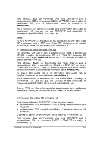 Capítulo V – Retificação de Informações 173
Para correção, deve ser transmitida uma nova GFIP/SEFIP para o
estabelecimento 0001, a competência 08/2005, o FPAS 507 e para o código de
recolhimento 150, onde os trabalhadores devem ser informados na
Modalidade 9.
Não é necessário um pedido de exclusão para a GFIP/SEFIP com código de
recolhimento 115, uma vez que esta GFIP/SEFIP será substituída, na
Previdência, pela GFIP/SEFIP com código 150.
NOTA:
Na nova GFIP/SEFIP, os trabalhadores que constavam da GFIP com código
115 e passaram para a GFIP com código 150, relativamente ao tomador
administração, devem ser informados com a modalidade 9.
b) Retificação do código 150 para 150 e 155
Foi transmitida GFIP/SEFIP para o estabelecimento 0001, a competência
10/2005, o código de recolhimento 150 e o FPAS 507, contendo 200
trabalhadores (campo Modalidade branco ou 1). Na verdade, são dois os
códigos corretos: 150 e 155.
Para correção, devem ser transmitidos dois novos arquivos para o
estabelecimento 0001, a competência 10/2005 e o FPAS 507: um para o
código 150 e outro para o código 155. Ambos os arquivos retificadores deverão
ser transmitidos com os trabalhadores informados com a Modalidade 9.
No arquivo com código 155, e na GFIP/SEFIP com código 150, os
trabalhadores devem ser informados com a Modalidade 9.
Não é necessário um pedido de exclusão para a GFIP/SEFIP com código de
recolhimento 150, uma vez que esta GFIP/SEFIP será substituída, na
Previdência, pela GFIP/SEFIP com a mesma chave (código 150).
Para o FGTS, as informações prestadas incorretamente ou indevidamente
observar as orientações contidas na Circular CAIXA que trata da matéria.
c) Retificação dos códigos 150 e 155 para 150
Foram transmitidas duas GFIP/SEFIP, com as seguintes chaves:
• estabelecimento 0001, competência 09/2005, código de recolhimento 150 e
FPAS 507;
• estabelecimento 0001, competência 09/2005, código de recolhimento 155,
e FPAS 507.
O correto era apenas uma GFIP/SEFIP para o código de recolhimento 150.
Para correção, deve ser transmitida uma nova GFIP/SEFIP para o
estabelecimento 0001, a competência 09/2005, o FPAS 507 e o código de
recolhimento 150.
 