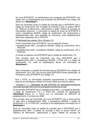 Capítulo V – Retificação de Informações 174
Na nova GFIP/SEFIP, os trabalhadores que constavam da GFIP/SEFIP com
código 155 e os trabalhadores que constavam da GFIP/SEFIP com código 150
devem ter a Modalidade 9.
Deve ser transmitido ainda um pedido de exclusão para a GFIP/SEFIP com o
código de recolhimento 155. O pedido de exclusão é feito no próprio SEFIP,
em “Abertura do Movimento”, selecionando a opção “Pedido de exclusão de
informações anteriores”, e informando os dados da chave da GFIP/SEFIP a
excluir: competência 09/2005, código de recolhimento 155, selecionando o
estabelecimento 0001 para participar do movimento. Este estabelecimento
deve estar cadastrado com o FPAS 507.
d) Retificação dos códigos 150 e 155 para 115
Foram transmitidas duas GFIP/SEFIP, com as seguintes chaves:
• estabelecimento 0001, competência 09/2005, código de recolhimento 150 e
FPAS 507;
• estabelecimento 0001, competência 09/2005, código de recolhimento 155, e
FPAS 507.
O correto era apenas uma GFIP/SEFIP para o código de recolhimento 115.
Para correção, deve ser transmitida uma nova GFIP/SEFIP para o
estabelecimento 0001, a competência 09/2005, o FPAS 507 e o código de
recolhimento 115, onde os trabalhadores devem ser informados na
Modalidade 9.
Não é necessário um pedido de exclusão para as GFIP/SEFIP com códigos de
recolhimento 150 e 155, uma vez que estas GFIP/SEFIP serão substituídas, na
Previdência, pela GFIP/SEFIP com código 115.
Para o FGTS, as informações prestadas incorretamente ou indevidamente
observar as orientações contidas na Circular CAIXA que trata da matéria.
→ Exemplo n° 7 – Retificação de um CNPJ/CEI do empregador/contribuinte
informado para um CNPJ/CEI do empregador/contribuinte correto:
Foi transmitida GFIP/SEFIP para o estabelecimento 0001, a competência 08/2005,
o código de recolhimento 115 e o FPAS 507, contendo 20 trabalhadores
(Modalidade branco ou 1). Houve erro na informação do CNPJ/CEI do
estabelecimento. O correto era o 0002.
Para correção, deve ser transmitida uma nova GFIP/SEFIP, com a chave correta;
ou seja, para o estabelecimento 0002, a competência 08/2005, o código de
recolhimento 115 e o FPAS 507, contendo os 20 trabalhadores informados com a
Modalidade 9.
Deve ser transmitido ainda um pedido de exclusão para a GFIP/SEFIP com o
estabelecimento 0001. O pedido de exclusão é feito no próprio SEFIP, em
“Abertura do Movimento”, selecionando a opção “Pedido de exclusão de
 