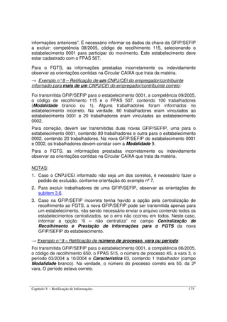 Capítulo V – Retificação de Informações 175
informações anteriores”. É necessário informar os dados da chave da GFIP/SEFIP
a excluir: competência 08/2005, código de recolhimento 115, selecionando o
estabelecimento 0001 para participar do movimento. Este estabelecimento deve
estar cadastrado com o FPAS 507.
Para o FGTS, as informações prestadas incorretamente ou indevidamente
observar as orientações contidas na Circular CAIXA que trata da matéria.
→ Exemplo n°8 – Retificação de um CNPJ/CEI do empregador/contribuinte
informado para mais de um CNPJ/CEI do empregador/contribuinte correto:
Foi transmitida GFIP/SEFIP para o estabelecimento 0001, a competência 09/2005,
o código de recolhimento 115 e o FPAS 507, contendo 100 trabalhadores
(Modalidade branco ou 1). Alguns trabalhadores foram informados no
estabelecimento incorreto. Na verdade, 80 trabalhadores eram vinculados ao
estabelecimento 0001 e 20 trabalhadores eram vinculados ao estabelecimento
0002.
Para correção, devem ser transmitidas duas novas GFIP/SEFIP, uma para o
estabelecimento 0001, contendo 80 trabalhadores e outra para o estabelecimento
0002, contendo 20 trabalhadores. Na nova GFIP/SEFIP do estabelecimento 0001
e 0002, os trabalhadores devem constar com a Modalidade 9.
Para o FGTS, as informações prestadas incorretamente ou indevidamente
observar as orientações contidas na Circular CAIXA que trata da matéria.
NOTAS:
1. Caso o CNPJ/CEI informado não seja um dos corretos, é necessário fazer o
pedido de exclusão, conforme orientação do exemplo nº 7.
2. Para excluir trabalhadores de uma GFIP/SEFIP, observar as orientações do
subitem 3.6.
3. Caso na GFIP/SEFIP incorreta tenha havido a opção pela centralização de
recolhimento ao FGTS, a nova GFIP/SEFIP pode ser transmitida apenas para
um estabelecimento, não sendo necessário enviar o arquivo contendo todos os
estabelecimentos centralizados, se o erro não ocorreu em todos. Neste caso,
informar a opção “0 – não centraliza” no campo Centralização de
Recolhimento e Prestação de Informações para o FGTS da nova
GFIP/SEFIP do estabelecimento.
→ Exemplo n°9 – Retificação de número de processo, vara ou período:
Foi transmitida GFIP/SEFIP para o estabelecimento 0001, a competência 06/2005,
o código de recolhimento 650, o FPAS 515, o número de processo 45, a vara 3, o
período 03/2004 a 10/2004 e Característica 03, contendo 1 trabalhador (campo
Modalidade branco). Na verdade, o número do processo correto era 50, da 2ª
vara. O período estava correto.
 