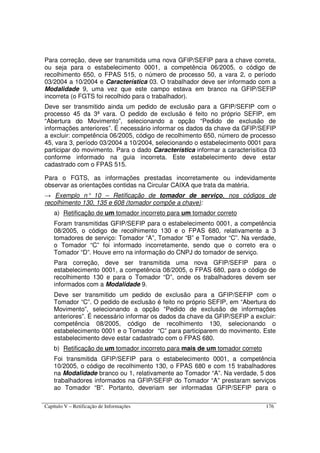 Capítulo V – Retificação de Informações 176
Para correção, deve ser transmitida uma nova GFIP/SEFIP para a chave correta,
ou seja para o estabelecimento 0001, a competência 06/2005, o código de
recolhimento 650, o FPAS 515, o número de processo 50, a vara 2, o período
03/2004 a 10/2004 e Característica 03. O trabalhador deve ser informado com a
Modalidade 9, uma vez que este campo estava em branco na GFIP/SEFIP
incorreta (o FGTS foi recolhido para o trabalhador).
Deve ser transmitido ainda um pedido de exclusão para a GFIP/SEFIP com o
processo 45 da 3ª vara. O pedido de exclusão é feito no próprio SEFIP, em
“Abertura do Movimento”, selecionando a opção “Pedido de exclusão de
informações anteriores”. É necessário informar os dados da chave da GFIP/SEFIP
a excluir: competência 06/2005, código de recolhimento 650, número de processo
45, vara 3, período 03/2004 a 10/2004, selecionando o estabelecimento 0001 para
participar do movimento. Para o dado Característica informar a caracterísitica 03
conforme informado na guia incorreta. Este estabelecimento deve estar
cadastrado com o FPAS 515.
Para o FGTS, as informações prestadas incorretamente ou indevidamente
observar as orientações contidas na Circular CAIXA que trata da matéria.
→ Exemplo n° 10 – Retificação de tomador de serviço, nos códigos de
recolhimento 130, 135 e 608 (tomador compõe a chave):
a) Retificação de um tomador incorreto para um tomador correto
Foram transmitidas GFIP/SEFIP para o estabelecimento 0001, a competência
08/2005, o código de recolhimento 130 e o FPAS 680, relativamente a 3
tomadores de serviço: Tomador “A”, Tomador “B” e Tomador “C”. Na verdade,
o Tomador “C” foi informado incorretamente, sendo que o correto era o
Tomador “D”. Houve erro na informação do CNPJ do tomador de serviço.
Para correção, deve ser transmitida uma nova GFIP/SEFIP para o
estabelecimento 0001, a competência 08/2005, o FPAS 680, para o código de
recolhimento 130 e para o Tomador “D”, onde os trabalhadores devem ser
informados com a Modalidade 9.
Deve ser transmitido um pedido de exclusão para a GFIP/SEFIP com o
Tomador “C”. O pedido de exclusão é feito no próprio SEFIP, em “Abertura do
Movimento”, selecionando a opção “Pedido de exclusão de informações
anteriores”. É necessário informar os dados da chave da GFIP/SEFIP a excluir:
competência 08/2005, código de recolhimento 130, selecionando o
estabelecimento 0001 e o Tomador “C” para participarem do movimento. Este
estabelecimento deve estar cadastrado com o FPAS 680.
b) Retificação de um tomador incorreto para mais de um tomador correto
Foi transmitida GFIP/SEFIP para o estabelecimento 0001, a competência
10/2005, o código de recolhimento 130, o FPAS 680 e com 15 trabalhadores
na Modalidade branco ou 1, relativamente ao Tomador “A”. Na verdade, 5 dos
trabalhadores informados na GFIP/SEFIP do Tomador “A” prestaram serviços
ao Tomador “B”. Portanto, deveriam ser informadas GFIP/SEFIP para o
 