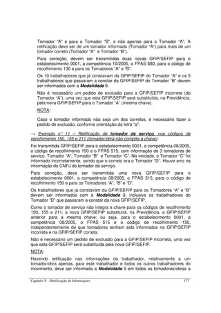 Capítulo V – Retificação de Informações 177
Tomador “A” e para o Tomador “B”, e não apenas para o Tomador “A”. A
retificação deve ser de um tomador informado (Tomador “A”) para mais de um
tomador correto (Tomador “A” e Tomador “B”).
Para correção, devem ser transmitidas duas novas GFIP/SEFIP para o
estabelecimento 0001, a competência 10/2005, o FPAS 680, para o código de
recolhimento 130 e para os Tomadores “A” e “B”.
Os 10 trabalhadores que já constavam da GFIP/SEFIP do Tomador “A” e os 5
trabalhadores que passaram a constar da GFIP/SEFIP do Tomador “B” devem
ser informados com a Modalidade 9.
Não é necessário um pedido de exclusão para a GFIP/SEFIP incorreta (do
Tomador “A”), uma vez que esta GFIP/SEFIP será substituída, na Previdência,
pela nova GFIP/SEFIP para o Tomador “A” (mesma chave).
NOTA:
Caso o tomador informado não seja um dos corretos, é necessário fazer o
pedido de exclusão, conforme orientação da letra “a”.
→ Exemplo n° 11 – Retificação de tomador de serviço, nos códigos de
recolhimento 150, 155 e 211 (tomador/obra não compõe a chave):
Foi transmitida GFIP/SEFIP para o estabelecimento 0001, a competência 08/2005,
o código de recolhimento 150 e o FPAS 515, com informação de 3 tomadores de
serviço: Tomador “A”, Tomador “B” e Tomador “C”. Na verdade, o Tomador “C” foi
informado incorretamente, sendo que o correto era o Tomador “D”. Houve erro na
informação do CNPJ do tomador de serviço.
Para correção, deve ser transmitida uma nova GFIP/SEFIP para o
estabelecimento 0001, a competência 08/2005, o FPAS 515, para o código de
recolhimento 150 e para os Tomadores “A”, “B” e “D”.
Os trabalhadores que já constavam da GFIP/SEFIP para os Tomadores “A” e “B”
devem ser informados com a Modalidade 9, inclusive os trabalhadores do
Tomador “D” que passaram a constar da nova GFIP/SEFIP.
Como o tomador de serviço não integra a chave para os códigos de recolhimento
150, 155 e 211, a nova GFIP/SEFIP substituirá, na Previdência, a GFIP/SEFIP
anterior para a mesma chave; ou seja, para o estabelecimento 0001, a
competência 08/2005, o FPAS 515 e o código de recolhimento 150,
independentemente de que tomadores tenham sido informados na GFIP/SEFIP
incorreta e na GFIP/SEFIP correta.
Não é necessário um pedido de exclusão para a GFIP/SEFIP incorreta, uma vez
que esta GFIP/SEFIP será substituída pela nova GFIP/SEFIP.
NOTA:
Havendo retificação nas informações do trabalhador, relativamente a um
tomador/obra apenas, para este trabalhador e todos os outros trabalhadores do
movimento, deve ser informada a Modalidade 9 em todos os tomadores/obras a
 