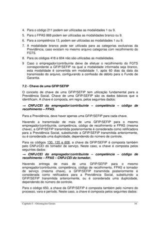Capítulo I – Orientações Gerais 16
4. Para o código 211 podem ser utilizadas as modalidades 1 ou 9.
5. Para o FPAS 868 podem ser utilizadas as modalidades branco ou 9.
6. Para a competência 13, podem ser utilizadas as modalidades 1 ou 9.
7. A modalidade branco pode ser utilizada para as categorias exclusivas da
Previdência, caso existam no mesmo arquivo categorias com recolhimento do
FGTS.
8. Para os códigos 418 e 604 não são utilizadas as modalidades.
9 Caso o empregador/contribuinte deixe de efetuar o recolhimento do FGTS
correspondente a GFIP/SEFIP na qual a modalidade informada seja branco,
esta modalidade é convertida em modalidade 1, após 60 dias da data da
transmissão do arquivo, configurando a confissão de débito para o Fundo de
Garantia.
7.2 - Chave de uma GFIP/SEFIP
O conceito de chave de uma GFIP/SEFIP tem utilização fundamental para a
Previdência Social. Chave de uma GFIP/SEFIP são os dados básicos que a
identificam. A chave é composta, em regra, pelos seguintes dados:
→→→→ CNPJ/CEI do empregador/contribuinte – competência – código de
recolhimento – FPAS.
Para a Previdência, deve haver apenas uma GFIP/SEFIP para cada chave.
Havendo a transmissão de mais de uma GFIP/SEFIP para o mesmo
empregador/contribuinte, competência, código de recolhimento e FPAS (mesma
chave), a GFIP/SEFIP transmitida posteriormente é considerada como retificadora
para a Previdência Social, substituindo a GFIP/SEFIP transmitida anteriormente,
ou é considerada uma duplicidade, dependendo do número de controle.
Para os códigos 130, 135 e 608, a chave da GFIP/SEFIP é composta também
pelo CNPJ/CEI do tomador de serviço. Neste caso, a chave é composta pelos
seguintes dados:
→→→→ CNPJ/CEI do empregador/contribuinte – competência – código de
recolhimento – FPAS – CNPJ/CEI do tomador.
Havendo entrega de mais de uma GFIP/SEFIP para o mesmo
empregador/contribuinte, competência, código de recolhimento, FPAS e tomador
de serviço (mesma chave), a GFIP/SEFIP transmitida posteriormente é
considerada como retificadora para a Previdência Social, substituindo a
GFIP/SEFIP transmitida anteriormente, ou é considerada uma duplicidade,
dependendo do número de controle.
Para o código 650, a chave da GFIP/SEFIP é composta também pelo número do
processo, vara e período. Neste caso, a chave é composta pelos seguintes dados:
 
