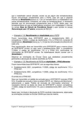 Capítulo V – Retificação de Informações 178
que o trabalhador estiver alocado, exceto se em algum dos tomadores/obras
houver remuneração complementar para o FGTS, caso em que é possível
informar as Modalidades branco ou 1 em um tomador/obra e a modalidade 9 nos
outros tomadores/obras. Entretanto, em todos os tomadores/obras, é necessário
assinalar que há remuneração complementar para o FGTS. Neste caso, nos
tomadores/obras em que os trabalhadores constarem com modalidade 9, informar
no campo Base de Cálculo da Previdência Social o valor contido no campo
Remuneração sem 13º salário, acrescido de R$ 0,01.
→ Exemplo n°12: Recolhimento em duplicidade para o FGTS
Foram transmitidas duas GFIP/SEFIP para o estabelecimento 0001, a
competência 11/2005, o código de recolhimento 115 e o FPAS 515, contendo 25
trabalhadores (Modalidade branco ou 1). O total da remuneração era diferente em
cada uma.
Para regularização, deve ser transmitida outra GFIP/SEFIP para a mesma chave
da GFIP/SEFIP correta; ou seja, para o estabelecimento 0001, a competência
11/2005, o código de recolhimento 115 e o FPAS 515, confirmando as
informações da GFIP/SEFIP correta. Os trabalhadores devem constar com a
Modalidade 9.
Observar as orientações da Circular Caixa que estabelece procedimentos
pertinentes à devolução de valores recolhidos ao FGTS.
→ Exemplo n°13: Recolhimento do FGTS em duplicidade – FPAS diferentes
Foram transmitidas duas GFIP/SEFIP, com as seguintes chaves:
• Estabelecimento 0001, competência 11/2005, código de recolhimento 115 e
FPAS 507.
• Estabelecimento 0001, competência 11/2005, código de recolhimento 115 e
FPAS 515.
O correto era o FPAS 507.
Deve ser transmitido um pedido de exclusão para a GFIP/SEFIP incorreta (FPAS
515). O pedido de exclusão é feito no próprio SEFIP, em “Abertura do Movimento”,
selecionando a opção “Pedido de exclusão de informações anteriores”. É
necessário informar os dados da chave da GFIP/SEFIP a excluir: competência
11/2005, código de recolhimento 115, para o estabelecimento 0001, com o FPAS
515.
Neste caso, há direito à devolução do FGTS recolhido indevidamente, observadas
as orientações contidas na Circular CAIXA que trata da matéria.
 