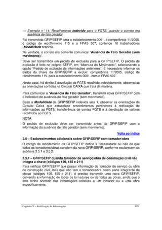 Capítulo V – Retificação de Informações 179
→ Exemplo n° 14: Recolhimento indevido para o FGTS, quando o correto era
ausência de fato gerador
Foi transmitida GFIP/SEFIP para o estabelecimento 0001, a competência 11/2005,
o código de recolhimento 115 e o FPAS 507, contendo 10 trabalhadores
(Modalidade branco).
Na verdade, o correto era somente comunicar “Ausência de Fato Gerador (sem
movimento)”.
Deve ser transmitido um pedido de exclusão para a GFIP/SEFIP. O pedido de
exclusão é feito no próprio SEFIP, em “Abertura do Movimento”, selecionando a
opção “Pedido de exclusão de informações anteriores”. É necessário informar os
dados da chave da GFIP/SEFIP a excluir: competência 11/2005, código de
recolhimento 115, para o estabelecimento 0001, com o FPAS 507.
Neste caso, há direito à devolução do FGTS recolhido indevidamente, observadas
as orientações contidas na Circular CAIXA que trata da matéria.
Para comunicar a “Ausência de Fato Gerador”, transmitir nova GFIP/SEFIP com
o indicativo de ausência de fato gerador (sem movimento).
Caso a Modalidade da GFIP/SEFIP indevida seja 1, observar as orientações da
Circular Caixa que estabelece procedimentos pertinentes à retificação de
informações ao FGTS, transferência de contas FGTS e à devolução de valores
recolhidos ao FGTS.
NOTA:
O pedido de exclusão deve ser transmitido antes da GFIP/SEFIP com a
informação da ausência de fato gerador (sem movimento).
Volta ao Índice
3.5 – Esclarecimentos adicionais sobre GFIP/SEFIP com tomador/obra
O código de recolhimento da GFIP/SEFIP define a necessidade ou não de que
todos os tomadores/obras constem da nova GFIP/SEFIP, conforme esclarecem os
subitens 3.5.1 e 3.5.2.
3.5.1 – GFIP/SEFIP quando tomador de serviço/obra de construção civil não
integra a chave (códigos 150, 155 e 211)
Para retificar GFIP/SEFIP que possui informação de tomador de serviço ou obra
de construção civil, mas que não tem o tomador/obra como parte integrante da
chave (códigos 150, 155 e 211), é preciso transmitir uma nova GFIP/SEFIP,
contendo a informação de todos os tomadores ou de todas as obras, ainda que o
erro tenha ocorrido nas informações relativas a um tomador ou a uma obra
especificamente.
 