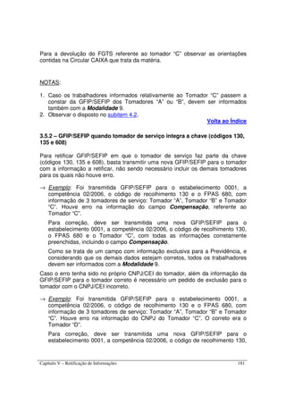 Capítulo V – Retificação de Informações 181
Para a devolução do FGTS referente ao tomador “C” observar as orientações
contidas na Circular CAIXA que trata da matéria.
NOTAS:
1. Caso os trabalhadores informados relativamente ao Tomador “C” passem a
constar da GFIP/SEFIP dos Tomadores “A” ou “B”, devem ser informados
também com a Modalidade 9.
2. Observar o disposto no subitem 4.2.
Volta ao Índice
3.5.2 – GFIP/SEFIP quando tomador de serviço integra a chave (códigos 130,
135 e 608)
Para retificar GFIP/SEFIP em que o tomador de serviço faz parte da chave
(códigos 130, 135 e 608), basta transmitir uma nova GFIP/SEFIP para o tomador
com a informação a retificar, não sendo necessário incluir os demais tomadores
para os quais não houve erro.
→ Exemplo: Foi transmitida GFIP/SEFIP para o estabelecimento 0001, a
competência 02/2006, o código de recolhimento 130 e o FPAS 680, com
informação de 3 tomadores de serviço: Tomador “A”, Tomador “B” e Tomador
“C”. Houve erro na informação do campo Compensação, referente ao
Tomador “C”.
Para correção, deve ser transmitida uma nova GFIP/SEFIP para o
estabelecimento 0001, a competência 02/2006, o código de recolhimento 130,
o FPAS 680 e o Tomador “C”, com todas as informações corretamente
preenchidas, incluindo o campo Compensação.
Como se trata de um campo com informação exclusiva para a Previdência, e
considerando que os demais dados estejam corretos, todos os trabalhadores
devem ser informados com a Modalidade 9.
Caso o erro tenha sido no próprio CNPJ/CEI do tomador, além da informação da
GFIP/SEFIP para o tomador correto é necessário um pedido de exclusão para o
tomador com o CNPJ/CEI incorreto.
→ Exemplo: Foi transmitida GFIP/SEFIP para o estabelecimento 0001, a
competência 02/2006, o código de recolhimento 130 e o FPAS 680, com
informação de 3 tomadores de serviço: Tomador “A”, Tomador “B” e Tomador
“C”. Houve erro na informação do CNPJ do Tomador “C”. O correto era o
Tomador “D”.
Para correção, deve ser transmitida uma nova GFIP/SEFIP para o
estabelecimento 0001, a competência 02/2006, o código de recolhimento 130,
 