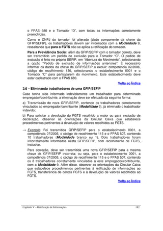 Capítulo V – Retificação de Informações 182
o FPAS 680 e o Tomador “D”, com todas as informações corretamente
preenchidas.
Como o CNPJ do tomador foi alterado (dado componente da chave da
GFIP/SEFIP), os trabalhadores devem ser informados com a Modalidade 9,
ressaltando que para o FGTS não se aplica a retificação do tomador.
Para a Previdência Social, além da GFIP/SEFIP com o tomador correto, deve
ser transmitido um pedido de exclusão para o Tomador “C”. O pedido de
exclusão é feito no próprio SEFIP, em “Abertura do Movimento”, selecionando
a opção “Pedido de exclusão de informações anteriores”. É necessário
informar os dados da chave da GFIP/SEFIP a excluir: competência 02/2006,
código de recolhimento 130, selecionando o estabelecimento 0001 e o
Tomador “C” para participarem do movimento. Este estabelecimento deve
estar cadastrado com o FPAS 680.
Volta ao Índice
3.6 – Eliminando trabalhadores de uma GFIP/SEFIP
Caso tenha sido informado indevidamente um trabalhador para determinado
empregador/contribuinte, a eliminação deve ser efetuada da seguinte forma:
a) Transmissão de nova GFIP/SEFIP, contendo os trabalhadores corretamente
vinculados ao empregador/contribuinte (Modalidade 9), já eliminado o trabalhador
indevido;
b) Para solicitar a devolução do FGTS recolhido a maior ou para exclusão de
declaração, observar as orientações da Circular Caixa que estabelece
procedimentos pertinentes à devolução de valores recolhidos ao FGTS.
→ Exemplo: Foi transmitida GFIP/SEFIP para o estabelecimento 0001, a
competência 07/2005, o código de recolhimento 115 e o FPAS 507, contendo
10 trabalhadores (Modalidade branco ou 1). Dois trabalhadores foram
incorretamente informados nesta GFIP/SEFIP, com recolhimento de FGTS,
inclusive.
Para correção, deve ser transmitida uma nova GFIP/SEFIP para a mesma
chave da GFIP/SEFIP incorreta; ou seja, para o estabelecimento 0001, a
competência 07/2005, o código de recolhimento 115 e o FPAS 507, contendo
os 8 trabalhadores corretamente vinculados a este empregador/contribuinte,
com a Modalidade 9. Além disso, observar as orientações da Circular Caixa
que estabelece procedimentos pertinentes à retificação de informações ao
FGTS, transferência de contas FGTS e à devolução de valores recolhidos ao
FGTS.
Volta ao Índice
 