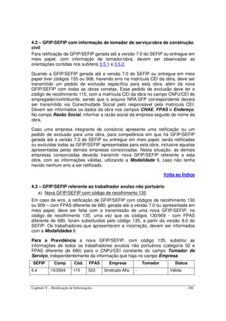 Capítulo V – Retificação de Informações 186
4.2 – GFIP/SEFIP com informação de tomador de serviço/obra de construção
civil
Para retificação de GFIP/SEFIP gerada até a versão 7.0 do SEFIP ou entregue em
meio papel, com informação de tomador/obra, devem ser observadas as
orientações contidas nos subitens 3.5.1 e 3.5.2.
Quando a GFIP/SEFIP gerada até a versão 7.0 do SEFIP ou entregue em meio
papel tiver códigos 155 ou 908, havendo erro na matrícula CEI da obra, deve ser
transmitido um pedido de exclusão específico para esta obra, além da nova
GFIP/SEFIP com todas as obras corretas. Esse pedido de exclusão deve ter o
código de recolhimento 115, com a matrícula CEI da obra no campo CNPJ/CEI do
empregador/contribuinte, sendo que o arquivo NRA.SFP correspondente deverá
ser transmitido via Conectividade Social pelo responsável pela matrícula CEI.
Devem ser informados os dados da obra nos campos CNAE, FPAS e Endereço.
No campo Razão Social, informar a razão social da empresa seguido do nome da
obra.
Caso uma empresa integrante de consórcio apresente uma retificação ou um
pedido de exclusão para uma obra, para competência em que há GFIP/SEFIP
gerada até a versão 7.0 do SEFIP ou entregue em meio papel, serão retificadas
ou excluídas todas as GFIP/SEFIP apresentadas para esta obra, inclusive aquelas
apresentadas pelas demais empresas consorciadas. Nesta situação, as demais
empresas consorciadas deverão transmitir nova GFIP/SEFIP referente a esta
obra, com as informações válidas, utilizando a Modalidade 9, caso não tenha
havido nenhum erro a ser retificado.
Volta ao Índice
4.3 – GFIP/SEFIP referente ao trabalhador avulso não portuário
a) Nova GFIP/SEFIP com código de recolhimento 135
Em caso de erro, a retificação de GFIP/SEFIP com códigos de recolhimento 130
ou 909 – com FPAS diferente de 680, gerada até a versão 7.0 ou apresentada em
meio papel, deve ser feita com a transmissão de uma nova GFIP/SEFIP, no
código de recolhimento 135, uma vez que os códigos 130/909 - com FPAS
diferente de 680, foram substituídos pelo código 135, a partir da versão 8.0 do
SEFIP. Os trabalhadores que apresentarem a incorreção, devem ser informados
com a Modalidades 9.
Para a Previdência a nova GFIP/SEFIP, com código 135, substitui as
informações de todos os trabalhadores avulsos não portuários (categoria 02 e
FPAS diferente de 680) para o CNPJ/CEI constante do campo Tomador de
Serviço, independentemente da informação que haja no campo Empresa.
SEFIP Comp Cód. FPAS Empresa Tomador Status
6.4 10/2004 115 523 Sindicato Alfa - Válida
 