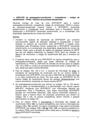 Capítulo I – Orientações Gerais 17
→→→→ CNPJ/CEI do empregador/contribuinte – competência – código de
recolhimento – FPAS – Número do processo/vara/período.
Havendo entrega de mais de uma GFIP/SEFIP para o mesmo
empregador/contribuinte, competência, código de recolhimento, FPAS e número
de processo/vara/período (mesma chave), a GFIP/SEFIP transmitida
posteriormente é considerada como retificadora para a Previdência Social,
substituindo a GFIP/SEFIP transmitida anteriormente, ou é considerada uma
duplicidade, dependendo do número de controle.
NOTAS:
1. Também na hipótese da trasmissão de GFIP/SEFIP que contenha
exclusivamente registro de alteração cadastral e considerando a chave
utilizada na abertura do movimento, esta GFIP/SEFIP é tratada como
retificadora pela Previdência Social, substituindo a GFIP/SEFIP transmitida
anteriormente, ou é considerada uma duplicidade, dependendo do número de
controle. Assim, para a geração do registro de alteração cadastral do SEFIP
que tem por objetivo tratamento no cadastro FGTS, deve ser utilizado, na
abertura de movimento, o código de recolhimento 660 que é exclusivo do
FGTS.
2. É possível haver mais de uma GFIP/SEFIP na mesma competência, para o
empregador/contribuinte, desde que sejam diferentes os códigos de
recolhimento ou FPAS ou CNPJ/CEI do tomador de serviço (para os códigos
130, 135 e 608) ou número do processo/vara/período (para o código 650), ou
seja, desde que sejam chaves diferentes.
3. Para os códigos 150, 155 e 211, o conjunto de informação de todos os
tomadores de serviço/obras de construção civil de um mesmo código é
considerado uma GFIP/SEFIP, uma vez que o CNPJ/CEI do tomador/obra não
é um dado componente da chave. Por esta razão, as GFIP/SEFIP de um
mesmo código de recolhimento devem ser geradas obrigatoriamente num
mesmo movimento, compondo um mesmo arquivo SEFIP.
4. Os empregadores/contribuintes que utilizam os códigos 150 ou 155 devem
informar todos os tomadores/obras e a administração num mesmo arquivo
NRA.SFP, compondo uma GFIP/SEFIP, com informações distintas por
tomador/obra. Para a Previdência, caso sejam transmitidas GFIP/SEFIP
geradas em movimentos diferentes, cada arquivo transmitido substituirá o
anterior, para a mesma chave. As empresas construtoras que utilizam os
códigos 150 e 155, na mesma competência, devem informar o pessoal
administrativo no código 150.
5. Para um mesmo FPAS, é incompatível a informação dos códigos de
recolhimento 115 e 150, na mesma competência, bem como a informação dos
códigos 115 e 155, também na mesma competência. Caso sejam transmitidas
GFIP/SEFIP com códigos 115 e 150 ou 115 e 155, na mesma competência e
no mesmo FPAS, será considerada como válida para a Previdência apenas a
última GFIP/SEFIP transmitida.
 
