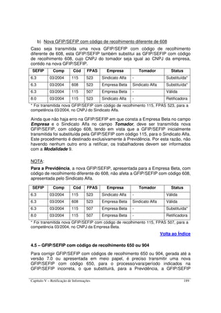 Capítulo V – Retificação de Informações 189
b) Nova GFIP/SEFIP com código de recolhimento diferente de 608
Caso seja transmitida uma nova GFIP/SEFIP com código de recolhimento
diferente de 608, esta GFIP/SEFIP também substitui as GFIP/SEFIP com código
de recolhimento 608, cujo CNPJ do tomador seja igual ao CNPJ da empresa,
contido na nova GFIP/SEFIP.
SEFIP Comp Cód FPAS Empresa Tomador Status
6.3 03/2004 115 523 Sindicato Alfa - Substituída*
6.3 03/2004 608 523 Empresa Beta Sindicato Alfa Substituída*
6.3 03/2004 115 507 Empresa Beta - Válida
8.0 03/2004 115 523 Sindicato Alfa - Retificadora
* Foi transmitida nova GFIP/SEFIP com código de recolhimento 115, FPAS 523, para a
competência 03/2004, no CNPJ do Sindicato Alfa.
Ainda que não haja erro na GFIP/SEFIP em que consta a Empresa Beta no campo
Empresa e o Sindicato Alfa no campo Tomador, deve ser transmitida nova
GFIP/SEFIP, com código 608, tendo em vista que a GFIP/SEFIP inicialmente
transmitida foi substituída pela GFIP/SEFIP com código 115, para o Sindicato Alfa.
Este procedimento é destinado exclusivamente à Previdência. Por esta razão, não
havendo nenhum outro erro a retificar, os trabalhadores devem ser informados
com a Modalidade 9.
NOTA:
Para a Previdência, a nova GFIP/SEFIP, apresentada para a Empresa Beta, com
código de recolhimento diferente do 608, não afeta a GFIP/SEFIP com código 608,
apresentada pelo Sindicato Alfa.
SEFIP Comp Cód FPAS Empresa Tomador Status
6.3 03/2004 115 523 Sindicato Alfa - Válida
6.3 03/2004 608 523 Empresa Beta Sindicato Alfa Válida
6.3 03/2004 115 507 Empresa Beta - Substituída*
8.0 03/2004 115 507 Empresa Beta - Retificadora
* Foi transmitida nova GFIP/SEFIP com código de recolhimento 115, FPAS 507, para a
competência 03/2004, no CNPJ da Empresa Beta.
Volta ao Índice
4.5 – GFIP/SEFIP com código de recolhimento 650 ou 904
Para corrigir GFIP/SEFIP com códigos de recolhimento 650 ou 904, gerada até a
versão 7.0 ou apresentada em meio papel, é preciso transmitir uma nova
GFIP/SEFIP com código 650, para o processo/vara/período indicados na
GFIP/SEFIP incorreta, o que substituirá, para a Previdência, a GFIP/SEFIP
 