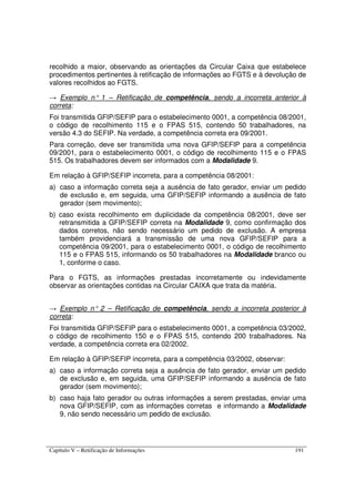 Capítulo V – Retificação de Informações 191
recolhido a maior, observando as orientações da Circular Caixa que estabelece
procedimentos pertinentes à retificação de informações ao FGTS e à devolução de
valores recolhidos ao FGTS.
→ Exemplo n° 1 – Retificação de competência, sendo a incorreta anterior à
correta:
Foi transmitida GFIP/SEFIP para o estabelecimento 0001, a competência 08/2001,
o código de recolhimento 115 e o FPAS 515, contendo 50 trabalhadores, na
versão 4.3 do SEFIP. Na verdade, a competência correta era 09/2001.
Para correção, deve ser transmitida uma nova GFIP/SEFIP para a competência
09/2001, para o estabelecimento 0001, o código de recolhimento 115 e o FPAS
515. Os trabalhadores devem ser informados com a Modalidade 9.
Em relação à GFIP/SEFIP incorreta, para a competência 08/2001:
a) caso a informação correta seja a ausência de fato gerador, enviar um pedido
de exclusão e, em seguida, uma GFIP/SEFIP informando a ausência de fato
gerador (sem movimento);
b) caso exista recolhimento em duplicidade da competência 08/2001, deve ser
retransmitida a GFIP/SEFIP correta na Modalidade 9, como confirmação dos
dados corretos, não sendo necessário um pedido de exclusão. A empresa
também providenciará a transmissão de uma nova GFIP/SEFIP para a
competência 09/2001, para o estabelecimento 0001, o código de recolhimento
115 e o FPAS 515, informando os 50 trabalhadores na Modalidade branco ou
1, conforme o caso.
Para o FGTS, as informações prestadas incorretamente ou indevidamente
observar as orientações contidas na Circular CAIXA que trata da matéria.
→ Exemplo n° 2 – Retificação de competência, sendo a incorreta posterior à
correta:
Foi transmitida GFIP/SEFIP para o estabelecimento 0001, a competência 03/2002,
o código de recolhimento 150 e o FPAS 515, contendo 200 trabalhadores. Na
verdade, a competência correta era 02/2002.
Em relação à GFIP/SEFIP incorreta, para a competência 03/2002, observar:
a) caso a informação correta seja a ausência de fato gerador, enviar um pedido
de exclusão e, em seguida, uma GFIP/SEFIP informando a ausência de fato
gerador (sem movimento);
b) caso haja fato gerador ou outras informações a serem prestadas, enviar uma
nova GFIP/SEFIP, com as informações corretas e informando a Modalidade
9, não sendo necessário um pedido de exclusão.
 