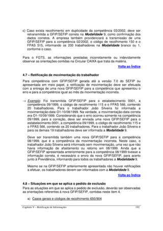 Capítulo V – Retificação de Informações 192
c) Caso exista recolhimento em duplicidade da competência 03/2002, deve ser
retransmitida a GFIP/SEFIP correta na Modalidade 9, como confirmação dos
dados corretos. A empresa também providenciará a transmissão de uma
GFIP/SEFIP para a competência 02/2002, o código de recolhimento 150 e o
FPAS 515, informando os 200 trabalhadores na Modalidade branco ou 1,
conforme o caso.
Para o FGTS, as informações prestadas incorretamente ou indevidamente
observar as orientações contidas na Circular CAIXA que trata da matéria.
Volta ao Índice
4.7 – Retificação de movimentação do trabalhador
Para competência com GFIP/SEFIP gerada até a versão 7.0 do SEFIP ou
apresentada em meio papel, a retificação de movimentação deve ser efetuada
com a entrega de uma nova GFIP/SEFIP para a competência que apresentou o
erro e para a competência igual ao mês da movimentação incorreta.
→ Exemplo: Foi transmitida GFIP/SEFIP para o estabelecimento 0001, a
competência 09/1999, o código de recolhimento 115 e o FPAS 566, contendo
20 trabalhadores. Para o trabalhador João Silveira foi informada a
movimentação-data O1-10/08/1999. Na verdade, a movimentação-data correta
era O1-10/09/1999. Considerando que o erro ocorreu somente na competência
09/1999, para a correção, deve ser enviada uma nova GFIP/SEFIP para o
estabelecimento 0001, a competência 09/1999, o código de recolhimento 115 e
o FPAS 566, contendo os 20 trabalhadores. Para o trabalhador João Silveira e
para os demais 19 trabalhadores deve ser informada a Modalidade 9.
Deve ser transmitida também uma nova GFIP/SEFIP para a competência
08/1999, que é a competência da movimentação incorreta. Neste caso, o
trabalhador João Silveira será informado sem movimentação, uma vez que não
havia informação de afastamento ou retorno em 08/1999. Ainda que a
GFIP/SEFIP apresentada anteriormente para a competência 08/1999 tivesse a
informação correta, é necessário o envio da nova GFIP/SEFIP, para acerto
junto à Previdência, informando para todos os trabalhadores a Modalidade 9.
Mesmo se na GFIP/SEFIP anteriormente apresentada não houver retificações
a efetuar, os trabalhadores devem ser informados com a Modalidade 9.
Volta ao Índice
4.8 – Situações em que se aplica o pedido de exclusão
Para as situações em que se aplica o pedido de exclusão, deverão ser observadas
as orientações referentes à nova GFIP/SEFIP, contidas neste item 4.
a) Casos gerais e códigos de recolhimento 650/904
 